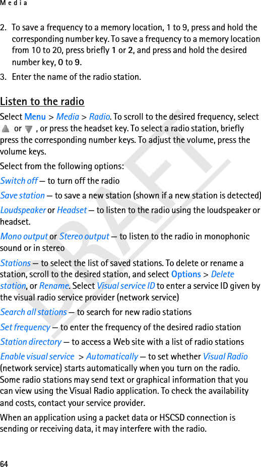 Media64DRAFT2. To save a frequency to a memory location, 1 to 9, press and hold the corresponding number key. To save a frequency to a memory location from 10 to 20, press briefly 1 or 2, and press and hold the desired number key, 0 to 9.3. Enter the name of the radio station.Listen to the radioSelect Menu &gt; Media &gt; Radio. To scroll to the desired frequency, select  or  , or press the headset key. To select a radio station, briefly press the corresponding number keys. To adjust the volume, press the volume keys. Select from the following options:Switch off — to turn off the radioSave station — to save a new station (shown if a new station is detected)Loudspeaker or Headset — to listen to the radio using the loudspeaker or headset.Mono output or Stereo output — to listen to the radio in monophonic sound or in stereoStations — to select the list of saved stations. To delete or rename a station, scroll to the desired station, and select Options &gt; Delete station, or Rename. Select Visual service ID to enter a service ID given by the visual radio service provider (network service)Search all stations — to search for new radio stationsSet frequency — to enter the frequency of the desired radio stationStation directory — to access a Web site with a list of radio stationsEnable visual service &gt; Automatically — to set whether Visual Radio (network service) starts automatically when you turn on the radio. Some radio stations may send text or graphical information that you can view using the Visual Radio application. To check the availability and costs, contact your service provider.When an application using a packet data or HSCSD connection is sending or receiving data, it may interfere with the radio.