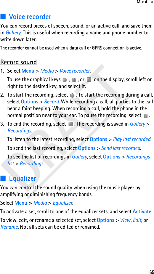 Media65DRAFT■Voice recorderYou can record pieces of speech, sound, or an active call, and save them in Gallery. This is useful when recording a name and phone number to write down later.The recorder cannot be used when a data call or GPRS connection is active.Record sound1. Select Menu &gt; Media &gt; Voice recorder.To use the graphical keys  ,  , or   on the display, scroll left or right to the desired key, and select it.2. To start the recording, select  . To start the recording during a call, select Options &gt; Record. While recording a call, all parties to the call hear a faint beeping. When recording a call, hold the phone in the normal position near to your ear. To pause the recording, select  .3. To end the recording, select  . The recording is saved in Gallery &gt; Recordings.To listen to the latest recording, select Options &gt; Play last recorded.To send the last recording, select Options &gt; Send last recorded.To see the list of recordings in Gallery, select Options &gt; Recordings list &gt; Recordings.■EqualizerYou can control the sound quality when using the music player by amplifying or diminishing frequency bands.Select Menu &gt; Media &gt; Equaliser.To activate a set, scroll to one of the equalizer sets, and select Activate.To view, edit, or rename a selected set, select Options &gt; View, Edit, or Rename. Not all sets can be edited or renamed.