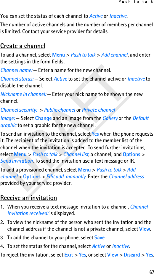 Push to talk67DRAFTYou can set the status of each channel to Active or Inactive.The number of active channels and the number of members per channel is limited. Contact your service provider for details.Create a channelTo add a channel, select Menu &gt; Push to talk &gt; Add channel, and enter the settings in the form fields:Channel name: — Enter a name for the new channel.Channel status: — Select Active to set the channel active or Inactive to disable the channel.Nickname in channel: — Enter your nick name to be shown the new channel.Channel security: &gt; Public channel or Private channelImage: — Select Change and an image from the Gallery or the Default graphic to set a graphic for the new channel.To send an invitation to the channel, select Yes when the phone requests it. The recipient of the invitation is added to the member list of the channel when the invitation is accepted. To send further invitations, select Menu &gt; Push to talk &gt; Channel list, a channel, and Options &gt; Send invitation. To send the invitation use a text message or IR.To add a provisioned channel, select Menu &gt; Push to talk &gt; Add channel &gt; Options &gt; Edit add. manually. Enter the Channel address: provided by your service provider.Receive an invitation1. When you receive a text message invitation to a channel, Channel invitation received: is displayed.2. To view the nickname of the person who sent the invitation and the channel address if the channel is not a private channel, select View.3. To add the channel to your phone, select Save. 4. To set the status for the channel, select Active or Inactive.To reject the invitation, select Exit &gt; Yes, or select View &gt; Discard &gt; Yes.
