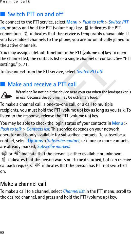 Push to talk68DRAFT■Switch PTT on and offTo connect to the PTT service, select Menu &gt; Push to talk &gt; Switch PTT on, or press and hold the PTT (volume up) key.   indicates the PTT connection.   indicates that the service is temporarily unavailable. If you have added channels to the phone, you are automatically joined to the active channels.You may assign a default function to the PTT (volume up) key to open the channel list, the contacts list or a single channel or contact. See “PTT settings,” p. 71.To disconnect from the PTT service, select Switch PTT off.■Make and receive a PTT callWarning: Do not hold the device near your ear when the loudspeaker is in use, because the volume may be extremely loud.To make a channel call, a one-to-one call, or a call to multiple recipients, you must hold the PTT (volume up) key as long as you talk. To listen to the response, release the PTT (volume up) key.You may be able to check the login status of your contacts in Menu &gt; Push to talk &gt; Contacts list. This service depends on your network operator and is only available for subscribed contacts. To subscribe a contact, select Options &gt;Subscribe contact, or if one or more contacts are already marked, Subscribe marked. or   indicate that the person is either available or unknown.  indicates that the person wants not to be disturbed, but can receive callback requests.   indicates that the person has PTT not switched on.Make a channel callTo make a call to a channel, select Channel list in the PTT menu, scroll to the desired channel, and press and hold the PTT (volume up) key.