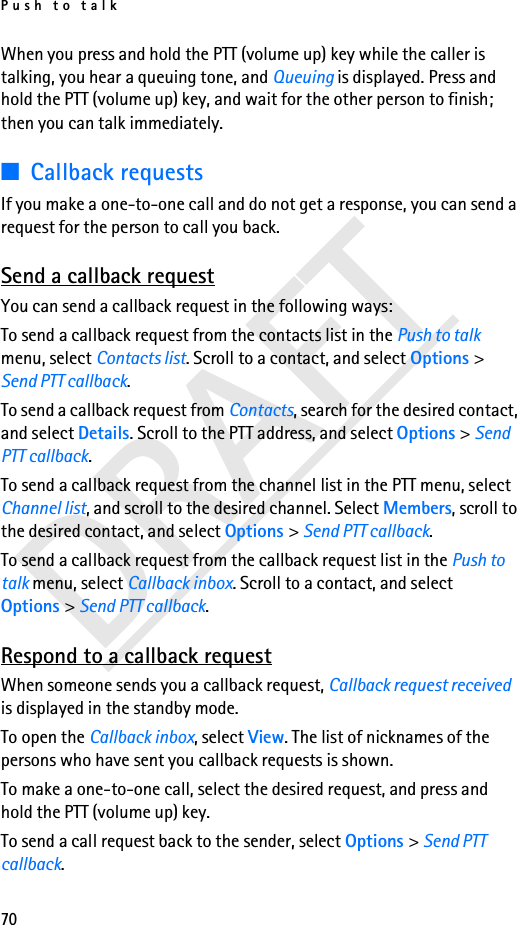 Push to talk70DRAFTWhen you press and hold the PTT (volume up) key while the caller is talking, you hear a queuing tone, and Queuing is displayed. Press and hold the PTT (volume up) key, and wait for the other person to finish; then you can talk immediately.■Callback requestsIf you make a one-to-one call and do not get a response, you can send a request for the person to call you back.Send a callback requestYou can send a callback request in the following ways:To send a callback request from the contacts list in the Push to talk menu, select Contacts list. Scroll to a contact, and select Options &gt; Send PTT callback.To send a callback request from Contacts, search for the desired contact, and select Details. Scroll to the PTT address, and select Options &gt; Send PTT callback.To send a callback request from the channel list in the PTT menu, select Channel list, and scroll to the desired channel. Select Members, scroll to the desired contact, and select Options &gt; Send PTT callback.To send a callback request from the callback request list in the Push to talk menu, select Callback inbox. Scroll to a contact, and select Options &gt; Send PTT callback.Respond to a callback requestWhen someone sends you a callback request, Callback request received is displayed in the standby mode. To open the Callback inbox, select View. The list of nicknames of the persons who have sent you callback requests is shown.To make a one-to-one call, select the desired request, and press and hold the PTT (volume up) key.To send a call request back to the sender, select Options &gt; Send PTT callback.