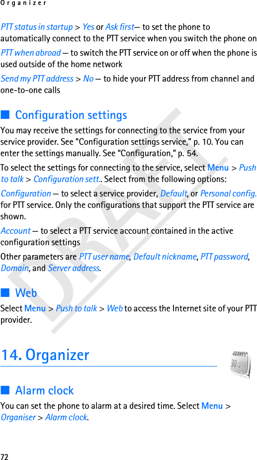 Organizer72DRAFTPTT status in startup &gt; Yes or Ask first— to set the phone to automatically connect to the PTT service when you switch the phone onPTT when abroad — to switch the PTT service on or off when the phone is used outside of the home networkSend my PTT address &gt; No — to hide your PTT address from channel and one-to-one calls■Configuration settingsYou may receive the settings for connecting to the service from your service provider. See “Configuration settings service,” p. 10. You can enter the settings manually. See “Configuration,” p. 54.To select the settings for connecting to the service, select Menu &gt; Push to talk &gt; Configuration sett.. Select from the following options:Configuration — to select a service provider, Default, or Personal config. for PTT service. Only the configurations that support the PTT service are shown.Account — to select a PTT service account contained in the active configuration settingsOther parameters are PTT user name, Default nickname, PTT password, Domain, and Server address.■WebSelect Menu &gt; Push to talk &gt; Web to access the Internet site of your PTT provider.14. Organizer■Alarm clockYou can set the phone to alarm at a desired time. Select Menu &gt; Organiser &gt; Alarm clock.