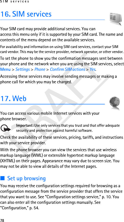 SIM services78DRAFT16. SIM servicesYour SIM card may provide additional services. You can access this menu only if it is supported by your SIM card. The name and contents of the menu depend on the available services.For availability and information on using SIM card services, contact your SIM card vendor. This may be the service provider, network operator, or other vendor.To set the phone to show you the confirmation messages sent between your phone and the network when you are using the SIM services, select Menu &gt; Settings &gt; Phone &gt; Confirm SIM actions &gt; Yes.Accessing these services may involve sending messages or making a phone call for which you may be charged.17. WebYou can access various mobile Internet services with your phone browser. Important: Use only services that you trust and that offer adequate security and protection against harmful software.Check the availability of these services, pricing, tariffs, and instructions with your service provider.With the phone browser you can view the services that use wireless markup language (WML) or extensible hypertext markup language (XHTML) on their pages. Appearance may vary due to screen size. You may not be able to view all details of the Internet pages. ■Set up browsingYou may receive the configuration settings required for browsing as a configuration message from the service provider that offers the service that you want to use. See “Configuration settings service,” p. 10. You can also enter all the configuration settings manually. See “Configuration,” p. 54.