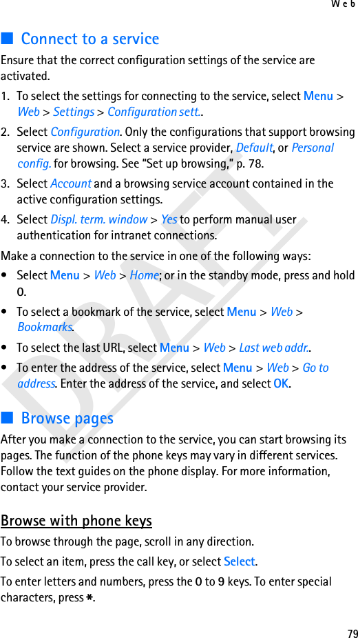 Web79DRAFT■Connect to a serviceEnsure that the correct configuration settings of the service are activated.1. To select the settings for connecting to the service, select Menu &gt; Web &gt; Settings &gt; Configuration sett..2. Select Configuration. Only the configurations that support browsing service are shown. Select a service provider, Default, or Personal config. for browsing. See “Set up browsing,” p. 78.3. Select Account and a browsing service account contained in the active configuration settings.4. Select Displ. term. window &gt; Yes to perform manual user authentication for intranet connections.Make a connection to the service in one of the following ways:•Select Menu &gt; Web &gt; Home; or in the standby mode, press and hold 0.• To select a bookmark of the service, select Menu &gt; Web &gt; Bookmarks.• To select the last URL, select Menu &gt; Web &gt; Last web addr..• To enter the address of the service, select Menu &gt; Web &gt; Go to address. Enter the address of the service, and select OK.■Browse pagesAfter you make a connection to the service, you can start browsing its pages. The function of the phone keys may vary in different services. Follow the text guides on the phone display. For more information, contact your service provider.Browse with phone keysTo browse through the page, scroll in any direction.To select an item, press the call key, or select Select.To enter letters and numbers, press the 0 to 9 keys. To enter special characters, press *.