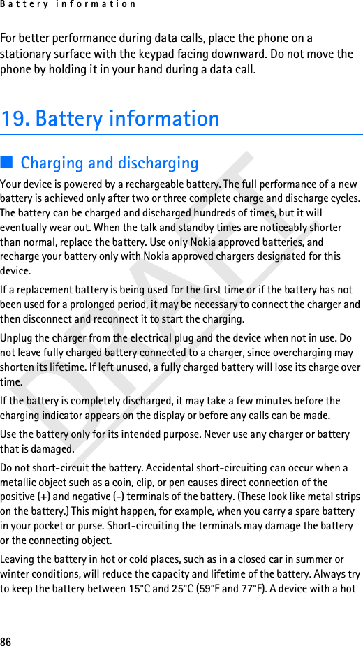 Battery information86DRAFTFor better performance during data calls, place the phone on a stationary surface with the keypad facing downward. Do not move the phone by holding it in your hand during a data call.19. Battery information■Charging and dischargingYour device is powered by a rechargeable battery. The full performance of a new battery is achieved only after two or three complete charge and discharge cycles. The battery can be charged and discharged hundreds of times, but it will eventually wear out. When the talk and standby times are noticeably shorter than normal, replace the battery. Use only Nokia approved batteries, and recharge your battery only with Nokia approved chargers designated for this device.If a replacement battery is being used for the first time or if the battery has not been used for a prolonged period, it may be necessary to connect the charger and then disconnect and reconnect it to start the charging.Unplug the charger from the electrical plug and the device when not in use. Do not leave fully charged battery connected to a charger, since overcharging may shorten its lifetime. If left unused, a fully charged battery will lose its charge over time.If the battery is completely discharged, it may take a few minutes before the charging indicator appears on the display or before any calls can be made.Use the battery only for its intended purpose. Never use any charger or battery that is damaged.Do not short-circuit the battery. Accidental short-circuiting can occur when a metallic object such as a coin, clip, or pen causes direct connection of the positive (+) and negative (-) terminals of the battery. (These look like metal strips on the battery.) This might happen, for example, when you carry a spare battery in your pocket or purse. Short-circuiting the terminals may damage the battery or the connecting object.Leaving the battery in hot or cold places, such as in a closed car in summer or winter conditions, will reduce the capacity and lifetime of the battery. Always try to keep the battery between 15°C and 25°C (59°F and 77°F). A device with a hot 