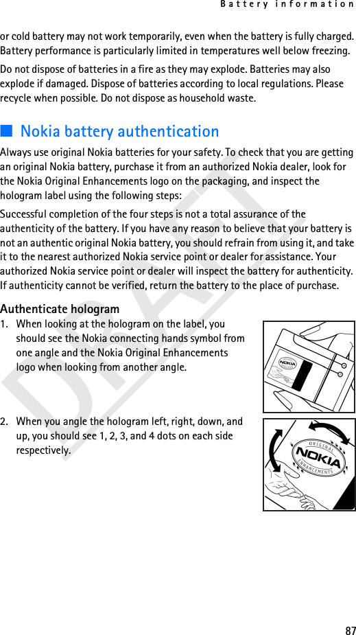 Battery information87DRAFTor cold battery may not work temporarily, even when the battery is fully charged. Battery performance is particularly limited in temperatures well below freezing.Do not dispose of batteries in a fire as they may explode. Batteries may also explode if damaged. Dispose of batteries according to local regulations. Please recycle when possible. Do not dispose as household waste.■Nokia battery authenticationAlways use original Nokia batteries for your safety. To check that you are getting an original Nokia battery, purchase it from an authorized Nokia dealer, look for the Nokia Original Enhancements logo on the packaging, and inspect the hologram label using the following steps:Successful completion of the four steps is not a total assurance of the authenticity of the battery. If you have any reason to believe that your battery is not an authentic original Nokia battery, you should refrain from using it, and take it to the nearest authorized Nokia service point or dealer for assistance. Your authorized Nokia service point or dealer will inspect the battery for authenticity. If authenticity cannot be verified, return the battery to the place of purchase. Authenticate hologram1. When looking at the hologram on the label, you should see the Nokia connecting hands symbol from one angle and the Nokia Original Enhancements logo when looking from another angle.2. When you angle the hologram left, right, down, and up, you should see 1, 2, 3, and 4 dots on each side respectively.