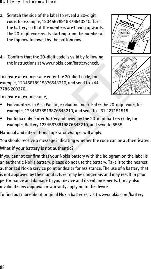 Battery information88DRAFT3. Scratch the side of the label to reveal a 20-digit code, for example, 12345678919876543210. Turn the battery so that the numbers are facing upwards. The 20-digit code reads starting from the number at the top row followed by the bottom row.4.  Confirm that the 20-digit code is valid by following the instructions at www.nokia.com/batterycheck.To create a text message enter the 20-digit code, for example, 12345678919876543210, and send to +44 7786 200276.To create a text message,• For countries in Asia Pacific, excluding India: Enter the 20-digit code, for example, 12345678919876543210, and send to +61 427151515.• For India only: Enter Battery followed by the 20-digit battery code, for example, Battery 12345678919876543210, and send to 5555.National and international operator charges will apply.You should receive a message indicating whether the code can be authenticated.What if your battery is not authentic?If you cannot confirm that your Nokia battery with the hologram on the label is an authentic Nokia battery, please do not use the battery. Take it to the nearest authorized Nokia service point or dealer for assistance. The use of a battery that is not approved by the manufacturer may be dangerous and may result in poor performance and damage to your device and its enhancements. It may also invalidate any approval or warranty applying to the device.To find out more about original Nokia batteries, visit www.nokia.com/battery.