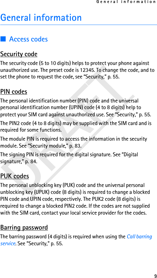 General information9DRAFTGeneral information■Access codesSecurity codeThe security code (5 to 10 digits) helps to protect your phone against unauthorized use. The preset code is 12345. To change the code, and to set the phone to request the code, see “Security,” p. 55.PIN codesThe personal identification number (PIN) code and the universal personal identification number (UPIN) code (4 to 8 digits) help to protect your SIM card against unauthorized use. See “Security,” p. 55.The PIN2 code (4 to 8 digits) may be supplied with the SIM card and is required for some functions.The module PIN is required to access the information in the security module. See “Security module,” p. 83.The signing PIN is required for the digital signature. See “Digital signature,” p. 84.PUK codesThe personal unblocking key (PUK) code and the universal personal unblocking key (UPUK) code (8 digits) is required to change a blocked PIN code and UPIN code, respectively. The PUK2 code (8 digits) is required to change a blocked PIN2 code. If the codes are not supplied with the SIM card, contact your local service provider for the codes.Barring passwordThe barring password (4 digits) is required when using the Call barring service. See “Security,” p. 55.
