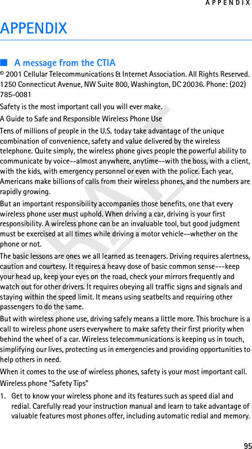 APPENDIX95DRAFTAPPENDIX■A message from the CTIA© 2001 Cellular Telecommunications &amp; Internet Association. All Rights Reserved. 1250 Connecticut Avenue, NW Suite 800, Washington, DC 20036. Phone: (202) 785-0081Safety is the most important call you will ever make.A Guide to Safe and Responsible Wireless Phone UseTens of millions of people in the U.S. today take advantage of the unique combination of convenience, safety and value delivered by the wireless telephone. Quite simply, the wireless phone gives people the powerful ability to communicate by voice--almost anywhere, anytime--with the boss, with a client, with the kids, with emergency personnel or even with the police. Each year, Americans make billions of calls from their wireless phones, and the numbers are rapidly growing.But an important responsibility accompanies those benefits, one that every wireless phone user must uphold. When driving a car, driving is your first responsibility. A wireless phone can be an invaluable tool, but good judgment must be exercised at all times while driving a motor vehicle--whether on the phone or not.The basic lessons are ones we all learned as teenagers. Driving requires alertness, caution and courtesy. It requires a heavy dose of basic common sense---keep your head up, keep your eyes on the road, check your mirrors frequently and watch out for other drivers. It requires obeying all traffic signs and signals and staying within the speed limit. It means using seatbelts and requiring other passengers to do the same.But with wireless phone use, driving safely means a little more. This brochure is a call to wireless phone users everywhere to make safety their first priority when behind the wheel of a car. Wireless telecommunications is keeping us in touch, simplifying our lives, protecting us in emergencies and providing opportunities to help others in need.When it comes to the use of wireless phones, safety is your most important call.Wireless phone &quot;Safety Tips&quot;1. Get to know your wireless phone and its features such as speed dial and redial. Carefully read your instruction manual and learn to take advantage of valuable features most phones offer, including automatic redial and memory. 