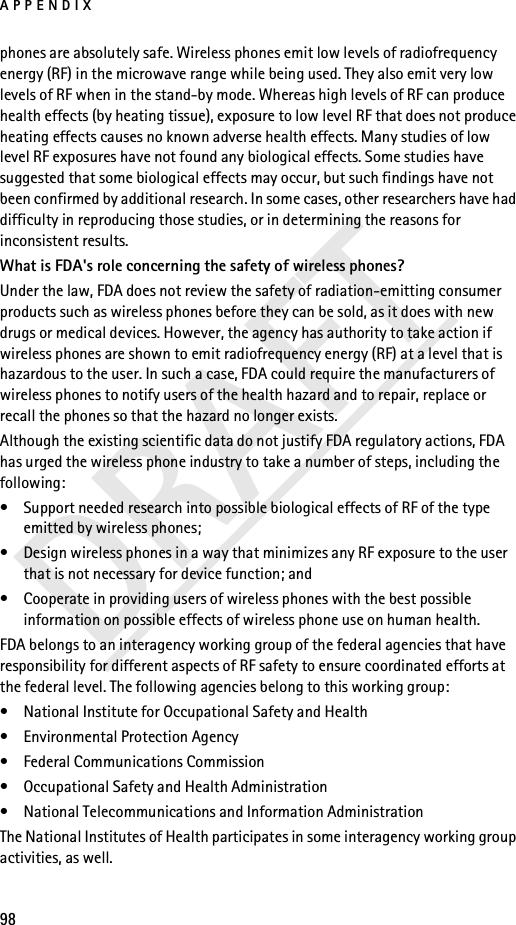 APPENDIX98DRAFTphones are absolutely safe. Wireless phones emit low levels of radiofrequency energy (RF) in the microwave range while being used. They also emit very low levels of RF when in the stand-by mode. Whereas high levels of RF can produce health effects (by heating tissue), exposure to low level RF that does not produce heating effects causes no known adverse health effects. Many studies of low level RF exposures have not found any biological effects. Some studies have suggested that some biological effects may occur, but such findings have not been confirmed by additional research. In some cases, other researchers have had difficulty in reproducing those studies, or in determining the reasons for inconsistent results.What is FDA&apos;s role concerning the safety of wireless phones?Under the law, FDA does not review the safety of radiation-emitting consumer products such as wireless phones before they can be sold, as it does with new drugs or medical devices. However, the agency has authority to take action if wireless phones are shown to emit radiofrequency energy (RF) at a level that is hazardous to the user. In such a case, FDA could require the manufacturers of wireless phones to notify users of the health hazard and to repair, replace or recall the phones so that the hazard no longer exists.Although the existing scientific data do not justify FDA regulatory actions, FDA has urged the wireless phone industry to take a number of steps, including the following:• Support needed research into possible biological effects of RF of the type emitted by wireless phones; • Design wireless phones in a way that minimizes any RF exposure to the user that is not necessary for device function; and • Cooperate in providing users of wireless phones with the best possible information on possible effects of wireless phone use on human health.FDA belongs to an interagency working group of the federal agencies that have responsibility for different aspects of RF safety to ensure coordinated efforts at the federal level. The following agencies belong to this working group:• National Institute for Occupational Safety and Health• Environmental Protection Agency• Federal Communications Commission• Occupational Safety and Health Administration• National Telecommunications and Information AdministrationThe National Institutes of Health participates in some interagency working group activities, as well.