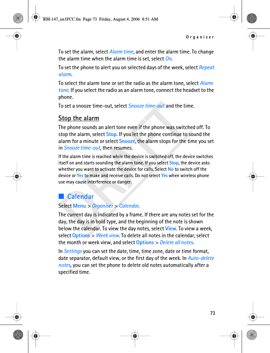 Organizer73DRAFTTo set the alarm, select Alarm time, and enter the alarm time. To change the alarm time when the alarm time is set, select On.To set the phone to alert you on selected days of the week, select Repeat alarm.To select the alarm tone or set the radio as the alarm tone, select Alarm tone. If you select the radio as an alarm tone, connect the headset to the phone.To set a snooze time-out, select Snooze time-out and the time.Stop the alarmThe phone sounds an alert tone even if the phone was switched off. To stop the alarm, select Stop. If you let the phone continue to sound the alarm for a minute or select Snooze, the alarm stops for the time you set in Snooze time-out, then resumes.If the alarm time is reached while the device is switched off, the device switches itself on and starts sounding the alarm tone. If you select Stop, the device asks whether you want to activate the device for calls. Select No to switch off the device or Yes to make and receive calls. Do not select Yes when wireless phone use may cause interference or danger.■CalendarSelect Menu &gt; Organiser &gt; Calendar.The current day is indicated by a frame. If there are any notes set for the day, the day is in bold type, and the beginning of the note is shown below the calendar. To view the day notes, select View. To view a week, select Options &gt; Week view. To delete all notes in the calendar, select the month or week view, and select Options &gt; Delete all notes.In Settings you can set the date, time, time zone, date or time format, date separator, default view, or the first day of the week. In Auto-delete notes, you can set the phone to delete old notes automatically after a specified time.RM-147_en1FCC.fm  Page 73  Friday, August 4, 2006  8:51 AM