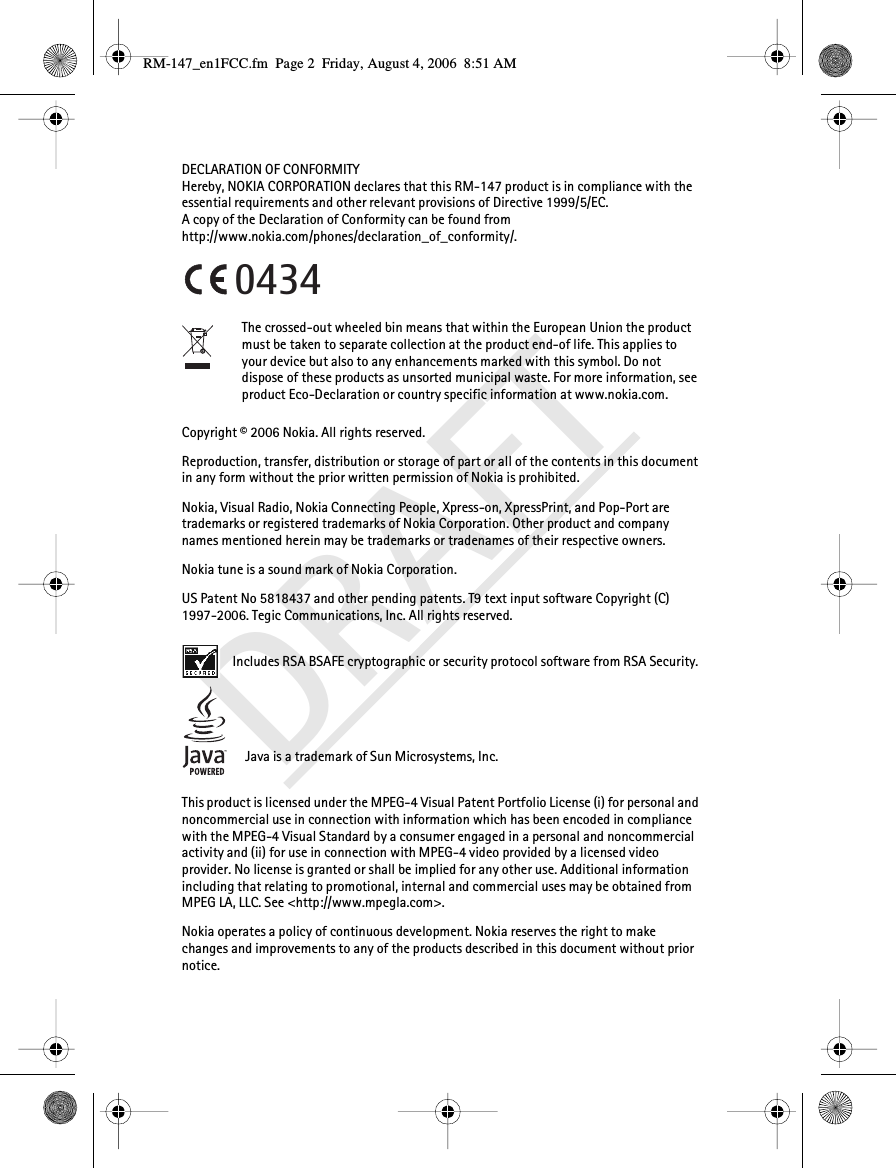 DRAFTDECLARATION OF CONFORMITYHereby, NOKIA CORPORATION declares that this RM-147 product is in compliance with the essential requirements and other relevant provisions of Directive 1999/5/EC.A copy of the Declaration of Conformity can be found from http://www.nokia.com/phones/declaration_of_conformity/.The crossed-out wheeled bin means that within the European Union the product must be taken to separate collection at the product end-of life. This applies to your device but also to any enhancements marked with this symbol. Do not dispose of these products as unsorted municipal waste. For more information, see product Eco-Declaration or country specific information at www.nokia.com.Copyright © 2006 Nokia. All rights reserved.Reproduction, transfer, distribution or storage of part or all of the contents in this document in any form without the prior written permission of Nokia is prohibited.Nokia, Visual Radio, Nokia Connecting People, Xpress-on, XpressPrint, and Pop-Port are trademarks or registered trademarks of Nokia Corporation. Other product and company names mentioned herein may be trademarks or tradenames of their respective owners.Nokia tune is a sound mark of Nokia Corporation.US Patent No 5818437 and other pending patents. T9 text input software Copyright (C) 1997-2006. Tegic Communications, Inc. All rights reserved. Includes RSA BSAFE cryptographic or security protocol software from RSA Security.Java is a trademark of Sun Microsystems, Inc.This product is licensed under the MPEG-4 Visual Patent Portfolio License (i) for personal and noncommercial use in connection with information which has been encoded in compliance with the MPEG-4 Visual Standard by a consumer engaged in a personal and noncommercial activity and (ii) for use in connection with MPEG-4 video provided by a licensed video provider. No license is granted or shall be implied for any other use. Additional information including that relating to promotional, internal and commercial uses may be obtained from MPEG LA, LLC. See &lt;http://www.mpegla.com&gt;.Nokia operates a policy of continuous development. Nokia reserves the right to make changes and improvements to any of the products described in this document without prior notice.0434RM-147_en1FCC.fm  Page 2  Friday, August 4, 2006  8:51 AM