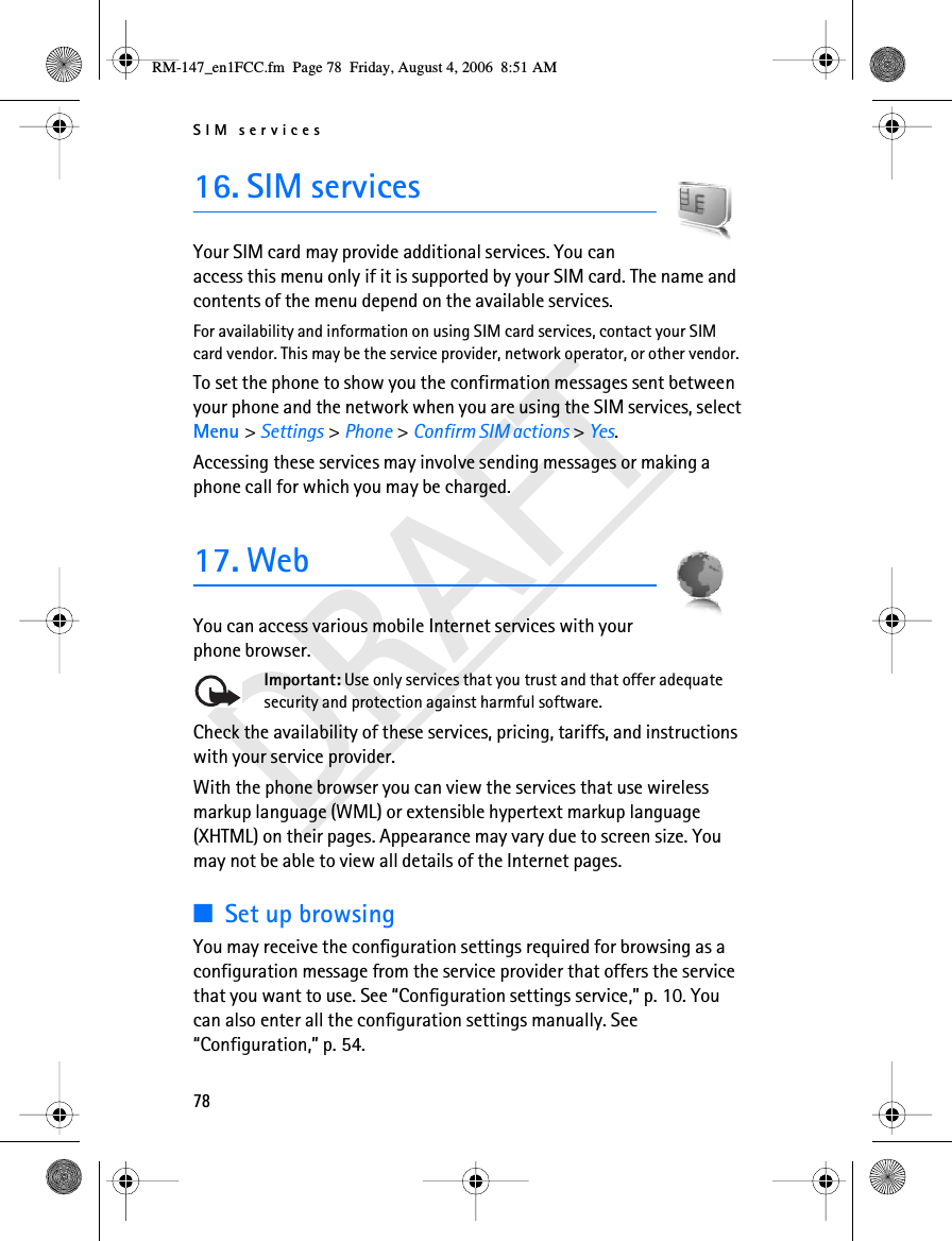 SIM services78DRAFT16. SIM servicesYour SIM card may provide additional services. You can access this menu only if it is supported by your SIM card. The name and contents of the menu depend on the available services.For availability and information on using SIM card services, contact your SIM card vendor. This may be the service provider, network operator, or other vendor.To set the phone to show you the confirmation messages sent between your phone and the network when you are using the SIM services, select Menu &gt; Settings &gt; Phone &gt; Confirm SIM actions &gt; Yes.Accessing these services may involve sending messages or making a phone call for which you may be charged.17. WebYou can access various mobile Internet services with your phone browser. Important: Use only services that you trust and that offer adequate security and protection against harmful software.Check the availability of these services, pricing, tariffs, and instructions with your service provider.With the phone browser you can view the services that use wireless markup language (WML) or extensible hypertext markup language (XHTML) on their pages. Appearance may vary due to screen size. You may not be able to view all details of the Internet pages. ■Set up browsingYou may receive the configuration settings required for browsing as a configuration message from the service provider that offers the service that you want to use. See “Configuration settings service,” p. 10. You can also enter all the configuration settings manually. See “Configuration,” p. 54.RM-147_en1FCC.fm  Page 78  Friday, August 4, 2006  8:51 AM