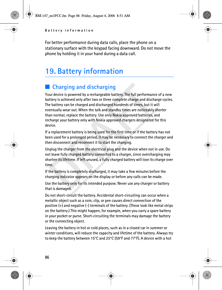 Battery information86DRAFTFor better performance during data calls, place the phone on a stationary surface with the keypad facing downward. Do not move the phone by holding it in your hand during a data call.19. Battery information■Charging and dischargingYour device is powered by a rechargeable battery. The full performance of a new battery is achieved only after two or three complete charge and discharge cycles. The battery can be charged and discharged hundreds of times, but it will eventually wear out. When the talk and standby times are noticeably shorter than normal, replace the battery. Use only Nokia approved batteries, and recharge your battery only with Nokia approved chargers designated for this device.If a replacement battery is being used for the first time or if the battery has not been used for a prolonged period, it may be necessary to connect the charger and then disconnect and reconnect it to start the charging.Unplug the charger from the electrical plug and the device when not in use. Do not leave fully charged battery connected to a charger, since overcharging may shorten its lifetime. If left unused, a fully charged battery will lose its charge over time.If the battery is completely discharged, it may take a few minutes before the charging indicator appears on the display or before any calls can be made.Use the battery only for its intended purpose. Never use any charger or battery that is damaged.Do not short-circuit the battery. Accidental short-circuiting can occur when a metallic object such as a coin, clip, or pen causes direct connection of the positive (+) and negative (-) terminals of the battery. (These look like metal strips on the battery.) This might happen, for example, when you carry a spare battery in your pocket or purse. Short-circuiting the terminals may damage the battery or the connecting object.Leaving the battery in hot or cold places, such as in a closed car in summer or winter conditions, will reduce the capacity and lifetime of the battery. Always try to keep the battery between 15°C and 25°C (59°F and 77°F). A device with a hot RM-147_en1FCC.fm  Page 86  Friday, August 4, 2006  8:51 AM
