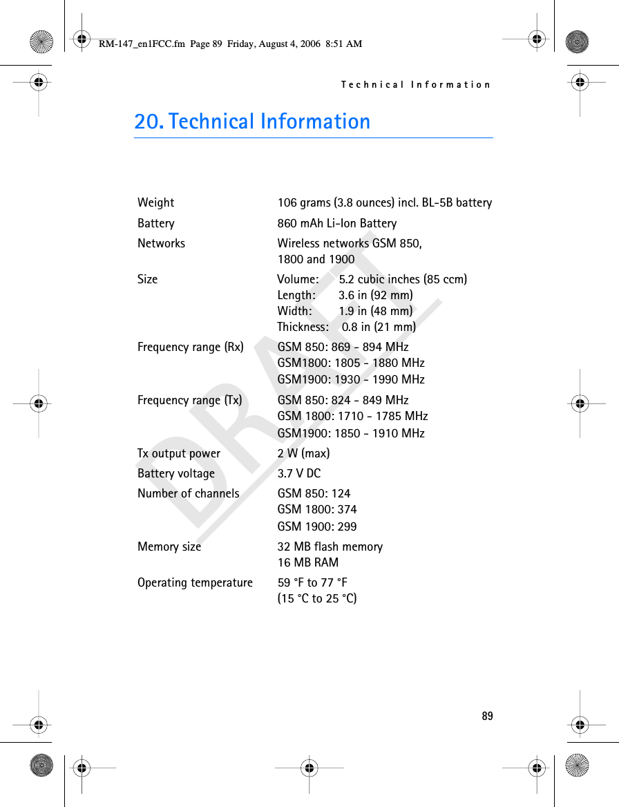 Technical Information89DRAFT20. Technical InformationWeight 106 grams (3.8 ounces) incl. BL-5B batteryBattery 860 mAh Li-Ion BatteryNetworks Wireless networks GSM 850, 1800 and 1900Size  Volume:   5.2 cubic inches (85 ccm)Length:  3.6 in (92 mm)Width:  1.9 in (48 mm)Thickness:  0.8 in (21 mm)Frequency range (Rx) GSM 850: 869 - 894 MHzGSM1800: 1805 - 1880 MHzGSM1900: 1930 - 1990 MHzFrequency range (Tx) GSM 850: 824 - 849 MHzGSM 1800: 1710 - 1785 MHzGSM1900: 1850 - 1910 MHzTx output power 2 W (max)Battery voltage 3.7 V DCNumber of channels GSM 850: 124GSM 1800: 374GSM 1900: 299Memory size 32 MB flash memory16 MB RAMOperating temperature 59 °F to 77 °F(15 °C to 25 °C)RM-147_en1FCC.fm  Page 89  Friday, August 4, 2006  8:51 AM