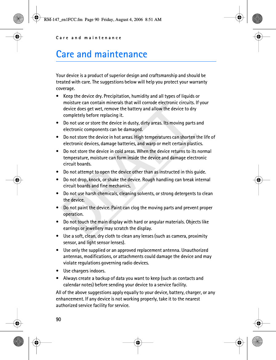 Care and maintenance90DRAFTCare and maintenanceYour device is a product of superior design and craftsmanship and should be treated with care. The suggestions below will help you protect your warranty coverage.• Keep the device dry. Precipitation, humidity and all types of liquids or moisture can contain minerals that will corrode electronic circuits. If your device does get wet, remove the battery and allow the device to dry completely before replacing it.• Do not use or store the device in dusty, dirty areas. Its moving parts and electronic components can be damaged.• Do not store the device in hot areas. High temperatures can shorten the life of electronic devices, damage batteries, and warp or melt certain plastics.• Do not store the device in cold areas. When the device returns to its normal temperature, moisture can form inside the device and damage electronic circuit boards.• Do not attempt to open the device other than as instructed in this guide.• Do not drop, knock, or shake the device. Rough handling can break internal circuit boards and fine mechanics.• Do not use harsh chemicals, cleaning solvents, or strong detergents to clean the device.• Do not paint the device. Paint can clog the moving parts and prevent proper operation.• Do not touch the main display with hard or angular materials. Objects like earrings or jewellery may scratch the display.• Use a soft, clean, dry cloth to clean any lenses (such as camera, proximity sensor, and light sensor lenses).• Use only the supplied or an approved replacement antenna. Unauthorized antennas, modifications, or attachments could damage the device and may violate regulations governing radio devices.• Use chargers indoors.• Always create a backup of data you want to keep (such as contacts and calendar notes) before sending your device to a service facility.All of the above suggestions apply equally to your device, battery, charger, or any enhancement. If any device is not working properly, take it to the nearest authorized service facility for service.RM-147_en1FCC.fm  Page 90  Friday, August 4, 2006  8:51 AM