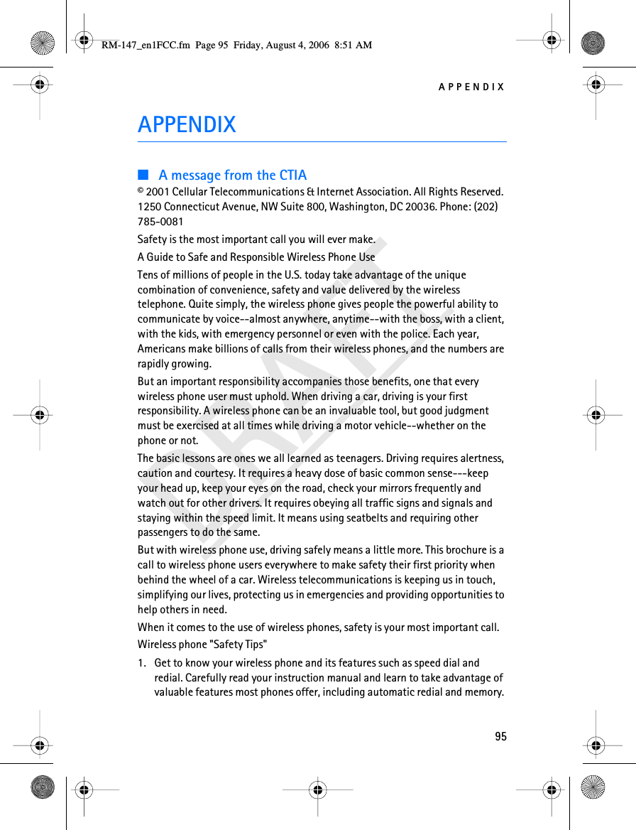 APPENDIX95DRAFTAPPENDIX■A message from the CTIA© 2001 Cellular Telecommunications &amp; Internet Association. All Rights Reserved. 1250 Connecticut Avenue, NW Suite 800, Washington, DC 20036. Phone: (202) 785-0081Safety is the most important call you will ever make.A Guide to Safe and Responsible Wireless Phone UseTens of millions of people in the U.S. today take advantage of the unique combination of convenience, safety and value delivered by the wireless telephone. Quite simply, the wireless phone gives people the powerful ability to communicate by voice--almost anywhere, anytime--with the boss, with a client, with the kids, with emergency personnel or even with the police. Each year, Americans make billions of calls from their wireless phones, and the numbers are rapidly growing.But an important responsibility accompanies those benefits, one that every wireless phone user must uphold. When driving a car, driving is your first responsibility. A wireless phone can be an invaluable tool, but good judgment must be exercised at all times while driving a motor vehicle--whether on the phone or not.The basic lessons are ones we all learned as teenagers. Driving requires alertness, caution and courtesy. It requires a heavy dose of basic common sense---keep your head up, keep your eyes on the road, check your mirrors frequently and watch out for other drivers. It requires obeying all traffic signs and signals and staying within the speed limit. It means using seatbelts and requiring other passengers to do the same.But with wireless phone use, driving safely means a little more. This brochure is a call to wireless phone users everywhere to make safety their first priority when behind the wheel of a car. Wireless telecommunications is keeping us in touch, simplifying our lives, protecting us in emergencies and providing opportunities to help others in need.When it comes to the use of wireless phones, safety is your most important call.Wireless phone &quot;Safety Tips&quot;1. Get to know your wireless phone and its features such as speed dial and redial. Carefully read your instruction manual and learn to take advantage of valuable features most phones offer, including automatic redial and memory. RM-147_en1FCC.fm  Page 95  Friday, August 4, 2006  8:51 AM
