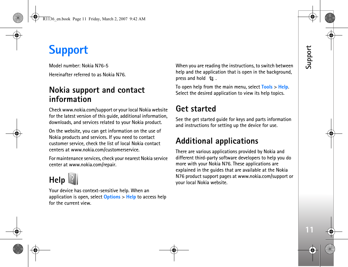 Support11SupportModel number: Nokia N76-5Hereinafter referred to as Nokia N76.Nokia support and contact informationCheck www.nokia.com/support or your local Nokia website for the latest version of this guide, additional information, downloads, and services related to your Nokia product.On the website, you can get information on the use of Nokia products and services. If you need to contact customer service, check the list of local Nokia contact centers at www.nokia.com/customerservice.For maintenance services, check your nearest Nokia service center at www.nokia.com/repair.Help Your device has context-sensitive help. When an application is open, select Options &gt; Help to access help for the current view.When you are reading the instructions, to switch between help and the application that is open in the background, press and hold  .To open help from the main menu, select Tools &gt; Help. Select the desired application to view its help topics.Get startedSee the get started guide for keys and parts information and instructions for setting up the device for use.Additional applicationsThere are various applications provided by Nokia and different third-party software developers to help you do more with your Nokia N76. These applications are explained in the guides that are available at the Nokia N76 product support pages at www.nokia.com/support or your local Nokia website.R1136_en.book  Page 11  Friday, March 2, 2007  9:42 AM