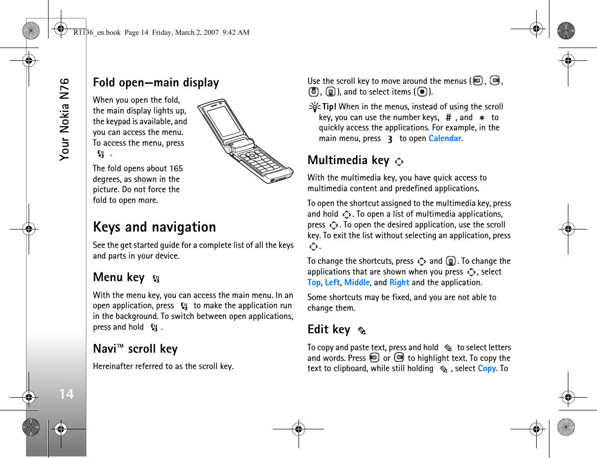 Your Nokia N7614Fold open—main displayWhen you open the fold, the main display lights up, the keypad is available, and you can access the menu. To access the menu, press  .The fold opens about 165 degrees, as shown in the picture. Do not force the fold to open more.Keys and navigationSee the get started guide for a complete list of all the keys and parts in your device.Menu key With the menu key, you can access the main menu. In an open application, press   to make the application run in the background. To switch between open applications, press and hold  .Navi™ scroll keyHereinafter referred to as the scroll key.Use the scroll key to move around the menus ( ,  , ,  ), and to select items ( ).Tip! When in the menus, instead of using the scroll key, you can use the number keys,  , and   to quickly access the applications. For example, in the main menu, press   to open Calendar.Multimedia key   With the multimedia key, you have quick access to multimedia content and predefined applications.To open the shortcut assigned to the multimedia key, press and hold  . To open a list of multimedia applications, press  . To open the desired application, use the scroll key. To exit the list without selecting an application, press .To change the shortcuts, press   and  . To change the applications that are shown when you press  , select Top, Left, Middle, and Right and the application.Some shortcuts may be fixed, and you are not able to change them.Edit key To copy and paste text, press and hold   to select letters and words. Press   or   to highlight text. To copy the text to clipboard, while still holding  , select Copy. To R1136_en.book  Page 14  Friday, March 2, 2007  9:42 AM