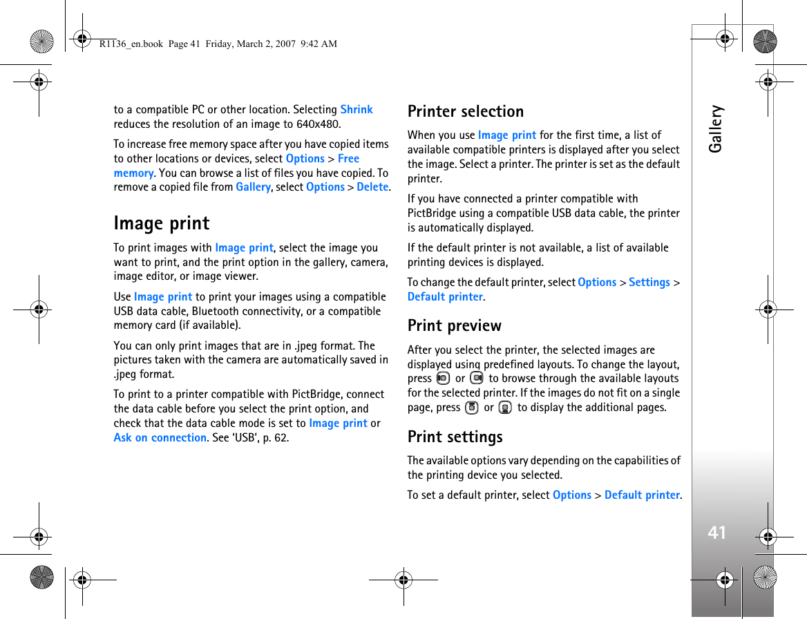 Gallery41to a compatible PC or other location. Selecting Shrink reduces the resolution of an image to 640x480.To increase free memory space after you have copied items to other locations or devices, select Options &gt; Free memory. You can browse a list of files you have copied. To remove a copied file from Gallery, select Options &gt; Delete.Image printTo print images with Image print, select the image you want to print, and the print option in the gallery, camera, image editor, or image viewer.Use Image print to print your images using a compatible USB data cable, Bluetooth connectivity, or a compatible memory card (if available).You can only print images that are in .jpeg format. The pictures taken with the camera are automatically saved in .jpeg format.To print to a printer compatible with PictBridge, connect the data cable before you select the print option, and check that the data cable mode is set to Image print or Ask on connection. See ‘USB’, p. 62.Printer selectionWhen you use Image print for the first time, a list of available compatible printers is displayed after you select the image. Select a printer. The printer is set as the default printer.If you have connected a printer compatible with PictBridge using a compatible USB data cable, the printer is automatically displayed.If the default printer is not available, a list of available printing devices is displayed.To change the default printer, select Options &gt; Settings &gt; Default printer.Print previewAfter you select the printer, the selected images are displayed using predefined layouts. To change the layout, press   or   to browse through the available layouts for the selected printer. If the images do not fit on a single page, press   or   to display the additional pages.Print settingsThe available options vary depending on the capabilities of the printing device you selected.To set a default printer, select Options &gt; Default printer.R1136_en.book  Page 41  Friday, March 2, 2007  9:42 AM