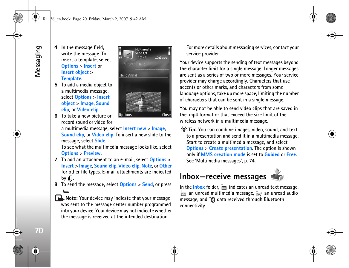 Messaging704In the message field, write the message. To insert a template, select Options &gt; Insert or Insert object &gt; Template.5To add a media object to a multimedia message, select Options &gt; Insert object &gt; Image, Sound clip, or Video clip.6To take a new picture or record sound or video for a multimedia message, select Insert new &gt; Image, Sound clip, or Video clip. To insert a new slide to the message, select Slide.To see what the multimedia message looks like, select Options &gt; Preview.7To add an attachment to an e-mail, select Options &gt; Insert &gt; Image, Sound clip, Video clip, Note, or Other for other file types. E-mail attachments are indicated by .8To send the message, select Options &gt; Send, or press .Note: Your device may indicate that your message was sent to the message center number programmed into your device. Your device may not indicate whether the message is received at the intended destination. For more details about messaging services, contact your service provider.Your device supports the sending of text messages beyond the character limit for a single message. Longer messages are sent as a series of two or more messages. Your service provider may charge accordingly. Characters that use accents or other marks, and characters from some language options, take up more space, limiting the number of characters that can be sent in a single message. You may not be able to send video clips that are saved in the .mp4 format or that exceed the size limit of the wireless network in a multimedia message.Tip! You can combine images, video, sound, and text to a presentation and send it in a multimedia message. Start to create a multimedia message, and select Options &gt; Create presentation. The option is shown only if MMS creation mode is set to Guided or Free. See ‘Multimedia messages’, p. 74.Inbox—receive messages In the Inbox folder,   indicates an unread text message,  an unread multimedia message,   an unread audio message, and   data received through Bluetooth connectivity.R1136_en.book  Page 70  Friday, March 2, 2007  9:42 AM