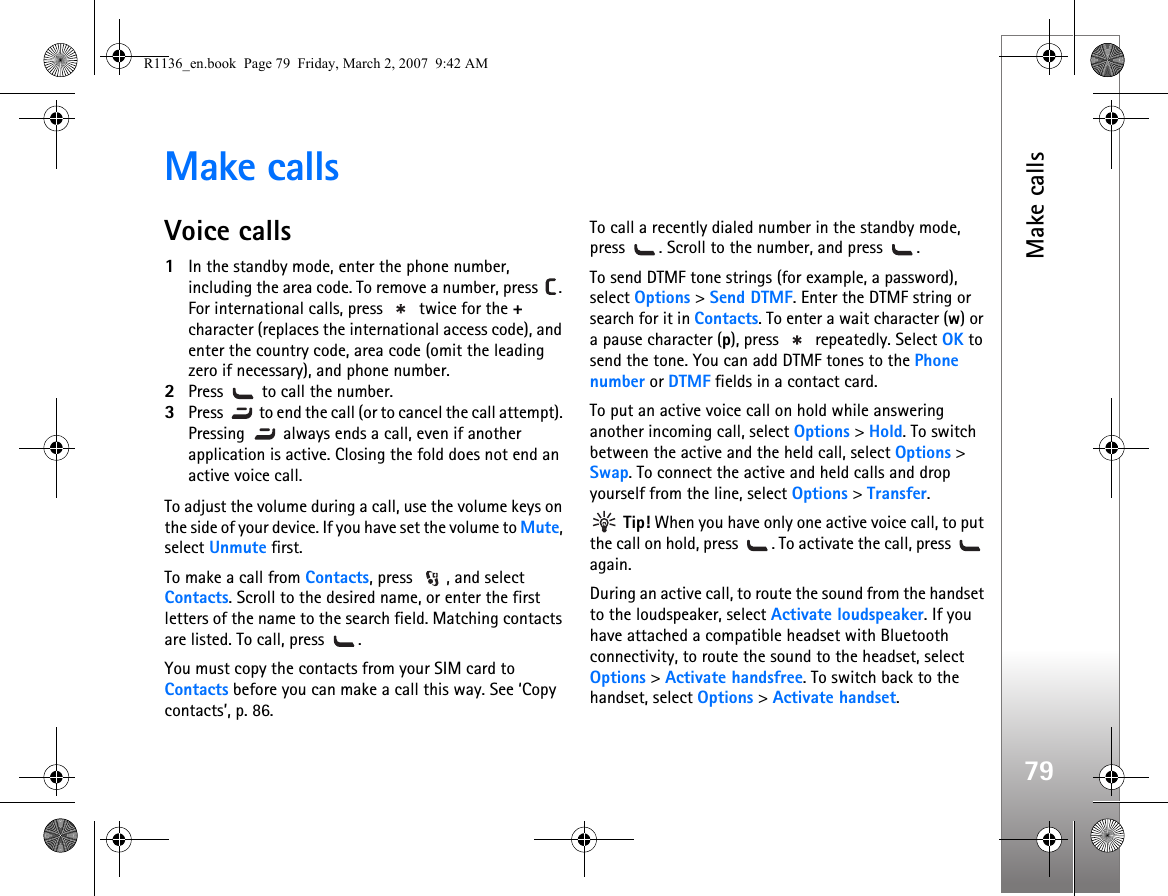 Make calls79Make callsVoice calls1In the standby mode, enter the phone number, including the area code. To remove a number, press  . For international calls, press   twice for the + character (replaces the international access code), and enter the country code, area code (omit the leading zero if necessary), and phone number.2Press   to call the number.3Press   to end the call (or to cancel the call attempt). Pressing   always ends a call, even if another application is active. Closing the fold does not end an active voice call.To adjust the volume during a call, use the volume keys on the side of your device. If you have set the volume to Mute, select Unmute first.To make a call from Contacts, press  , and select Contacts. Scroll to the desired name, or enter the first letters of the name to the search field. Matching contacts are listed. To call, press  .You must copy the contacts from your SIM card to Contacts before you can make a call this way. See ‘Copy contacts’, p. 86.To call a recently dialed number in the standby mode, press  . Scroll to the number, and press  .To send DTMF tone strings (for example, a password), select Options &gt; Send DTMF. Enter the DTMF string or search for it in Contacts. To enter a wait character (w) or a pause character (p), press   repeatedly. Select OK to send the tone. You can add DTMF tones to the Phone number or DTMF fields in a contact card.To put an active voice call on hold while answering another incoming call, select Options &gt; Hold. To switch between the active and the held call, select Options &gt; Swap. To connect the active and held calls and drop yourself from the line, select Options &gt; Transfer. Tip! When you have only one active voice call, to put the call on hold, press  . To activate the call, press   again.During an active call, to route the sound from the handset to the loudspeaker, select Activate loudspeaker. If you have attached a compatible headset with Bluetooth connectivity, to route the sound to the headset, select Options &gt; Activate handsfree. To switch back to the handset, select Options &gt; Activate handset.R1136_en.book  Page 79  Friday, March 2, 2007  9:42 AM