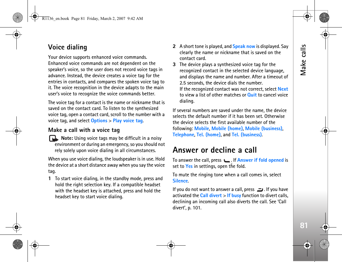 Make calls81Voice dialingYour device supports enhanced voice commands. Enhanced voice commands are not dependent on the speaker’s voice, so the user does not record voice tags in advance. Instead, the device creates a voice tag for the entries in contacts, and compares the spoken voice tag to it. The voice recognition in the device adapts to the main user’s voice to recognize the voice commands better.The voice tag for a contact is the name or nickname that is saved on the contact card. To listen to the synthesized voice tag, open a contact card, scroll to the number with a voice tag, and select Options &gt; Play voice tag.Make a call with a voice tag Note: Using voice tags may be difficult in a noisy environment or during an emergency, so you should not rely solely upon voice dialing in all circumstances.When you use voice dialing, the loudspeaker is in use. Hold the device at a short distance away when you say the voice tag.1To start voice dialing, in the standby mode, press and hold the right selection key. If a compatible headset with the headset key is attached, press and hold the headset key to start voice dialing.2A short tone is played, and Speak now is displayed. Say clearly the name or nickname that is saved on the contact card.3The device plays a synthesized voice tag for the recognized contact in the selected device language, and displays the name and number. After a timeout of 2.5 seconds, the device dials the number.If the recognized contact was not correct, select Next to view a list of other matches or Quit to cancel voice dialing.If several numbers are saved under the name, the device selects the default number if it has been set. Otherwise the device selects the first available number of the following: Mobile, Mobile (home), Mobile (business), Telephone, Tel. (home), and Tel. (business).Answer or decline a callTo answer the call, press  . If Answer if fold opened is set to Yes in settings, open the fold.To mute the ringing tone when a call comes in, select Silence.If you do not want to answer a call, press  . If you have activated the Call divert &gt; If busy function to divert calls, declining an incoming call also diverts the call. See ‘Call divert’, p. 101.R1136_en.book  Page 81  Friday, March 2, 2007  9:42 AM