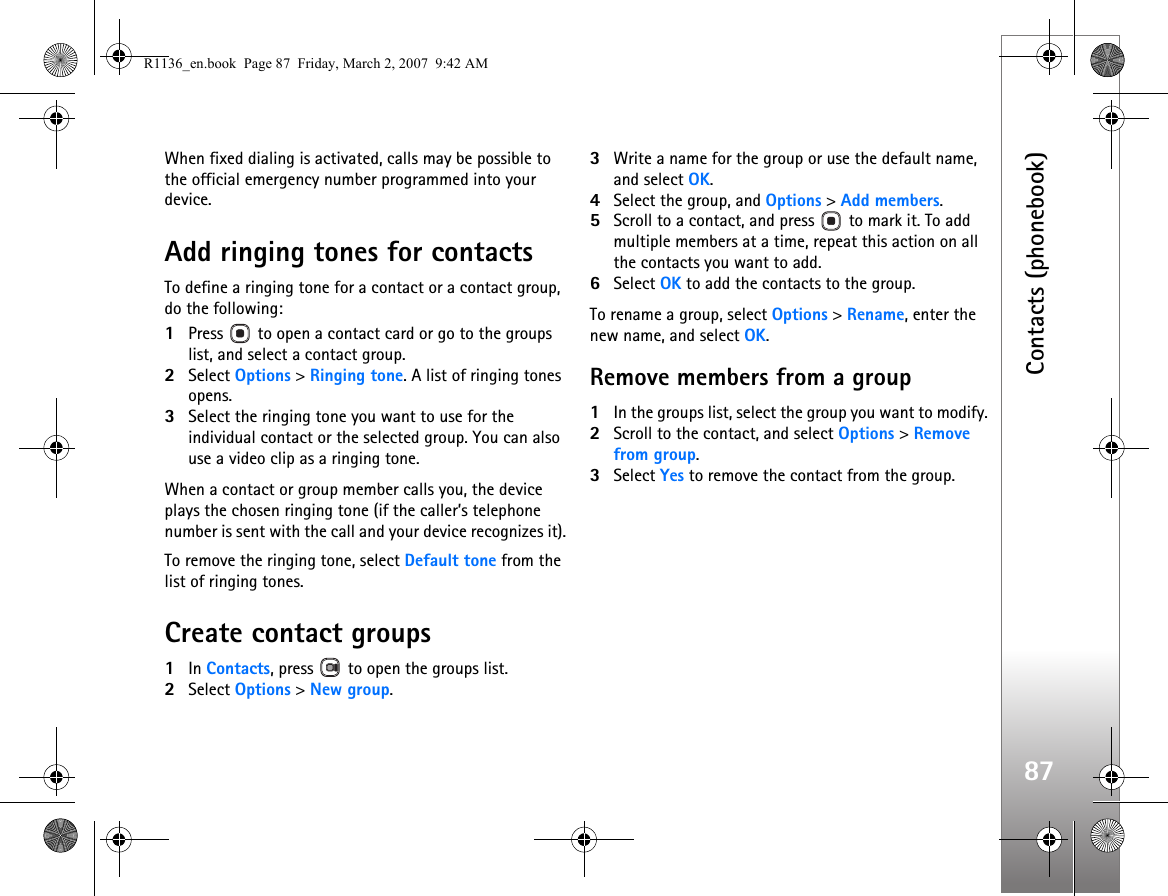 Contacts (phonebook)87When fixed dialing is activated, calls may be possible to the official emergency number programmed into your device.Add ringing tones for contactsTo define a ringing tone for a contact or a contact group, do the following:1Press   to open a contact card or go to the groups list, and select a contact group.2Select Options &gt; Ringing tone. A list of ringing tones opens.3Select the ringing tone you want to use for the individual contact or the selected group. You can also use a video clip as a ringing tone.When a contact or group member calls you, the device plays the chosen ringing tone (if the caller’s telephone number is sent with the call and your device recognizes it).To remove the ringing tone, select Default tone from the list of ringing tones.Create contact groups1In Contacts, press   to open the groups list.2Select Options &gt; New group. 3Write a name for the group or use the default name, and select OK. 4Select the group, and Options &gt; Add members.5Scroll to a contact, and press   to mark it. To add multiple members at a time, repeat this action on all the contacts you want to add.6Select OK to add the contacts to the group.To rename a group, select Options &gt; Rename, enter the new name, and select OK.Remove members from a group1In the groups list, select the group you want to modify.2Scroll to the contact, and select Options &gt; Remove from group.3Select Yes to remove the contact from the group.R1136_en.book  Page 87  Friday, March 2, 2007  9:42 AM