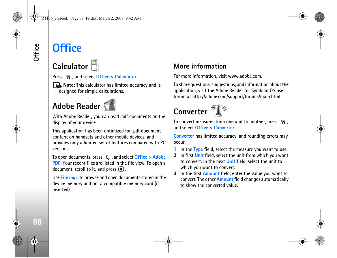 Office88OfficeCalculator Press  , and select Office &gt; Calculator.Note: This calculator has limited accuracy and is designed for simple calculations.Adobe Reader With Adobe Reader, you can read .pdf documents on the display of your device.This application has been optimized for .pdf document content on handsets and other mobile devices, and provides only a limited set of features compared with PC versions.To open documents, press  , and select Office &gt; Adobe PDF. Your recent files are listed in the file view. To open a document, scroll to it, and press  .Use File mgr. to browse and open documents stored in the device memory and on  a compatible memory card (if inserted).More informationFor more information, visit www.adobe.com.To share questions, suggestions, and information about the application, visit the Adobe Reader for Symbian OS user forum at http://adobe.com/support/forums/main.html.Converter To convert measures from one unit to another, press  , and select Office &gt; Converter.Converter has limited accuracy, and rounding errors may occur.1In the Type field, select the measure you want to use.2In first Unit field, select the unit from which you want to convert. In the next Unit field, select the unit to which you want to convert.3In the first Amount field, enter the value you want to convert. The other Amount field changes automatically to show the converted value.R1136_en.book  Page 88  Friday, March 2, 2007  9:42 AM