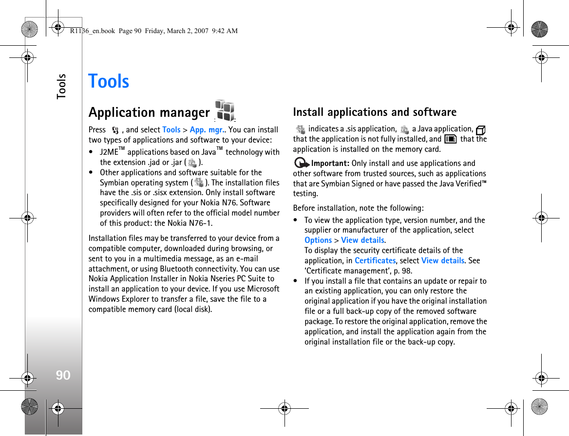 Tools90ToolsApplication manager Press  , and select Tools &gt; App. mgr.. You can install two types of applications and software to your device:•J2ME™ applications based on Java™ technology with the extension .jad or .jar ( ). • Other applications and software suitable for the Symbian operating system ( ). The installation files have the .sis or .sisx extension. Only install software specifically designed for your Nokia N76. Software providers will often refer to the official model number of this product: the Nokia N76-1.Installation files may be transferred to your device from a compatible computer, downloaded during browsing, or sent to you in a multimedia message, as an e-mail attachment, or using Bluetooth connectivity. You can use Nokia Application Installer in Nokia Nseries PC Suite to install an application to your device. If you use Microsoft Windows Explorer to transfer a file, save the file to a compatible memory card (local disk).Install applications and software   indicates a .sis application,   a Java application,   that the application is not fully installed, and   that the application is installed on the memory card.Important: Only install and use applications and other software from trusted sources, such as applications that are Symbian Signed or have passed the Java Verified™ testing.Before installation, note the following:• To view the application type, version number, and the supplier or manufacturer of the application, select Options &gt; View details.To display the security certificate details of the application, in Certificates, select View details. See ‘Certificate management’, p. 98.• If you install a file that contains an update or repair to an existing application, you can only restore the original application if you have the original installation file or a full back-up copy of the removed software package. To restore the original application, remove the application, and install the application again from the original installation file or the back-up copy.R1136_en.book  Page 90  Friday, March 2, 2007  9:42 AM