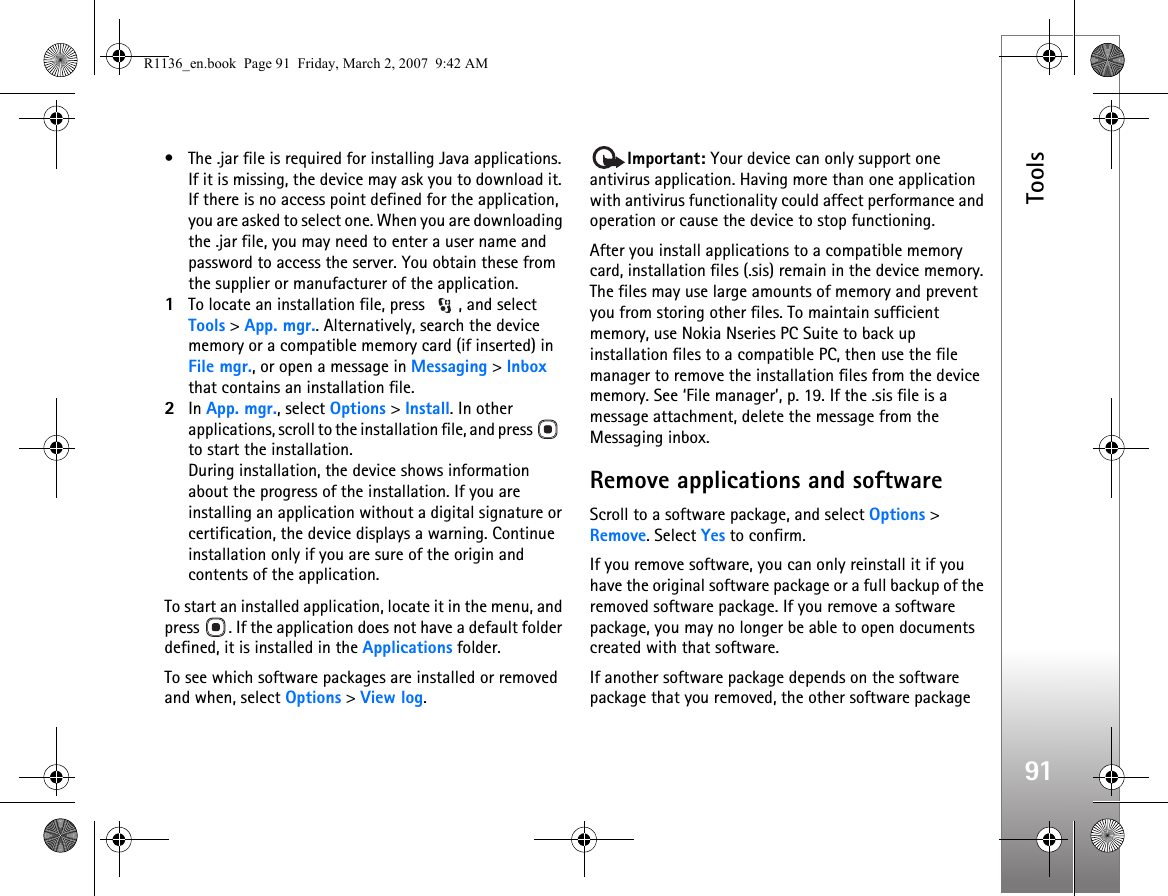 Tools91• The .jar file is required for installing Java applications. If it is missing, the device may ask you to download it. If there is no access point defined for the application, you are asked to select one. When you are downloading the .jar file, you may need to enter a user name and password to access the server. You obtain these from the supplier or manufacturer of the application.1To locate an installation file, press  , and select Tools &gt; App. mgr.. Alternatively, search the device memory or a compatible memory card (if inserted) in File mgr., or open a message in Messaging &gt; Inbox that contains an installation file.2In App. mgr., select Options &gt; Install. In other applications, scroll to the installation file, and press    to start the installation.During installation, the device shows information about the progress of the installation. If you are installing an application without a digital signature or certification, the device displays a warning. Continue installation only if you are sure of the origin and contents of the application.To start an installed application, locate it in the menu, and press  . If the application does not have a default folder defined, it is installed in the Applications folder.To see which software packages are installed or removed and when, select Options &gt; View log.Important: Your device can only support one antivirus application. Having more than one application with antivirus functionality could affect performance and operation or cause the device to stop functioning.After you install applications to a compatible memory card, installation files (.sis) remain in the device memory. The files may use large amounts of memory and prevent you from storing other files. To maintain sufficient memory, use Nokia Nseries PC Suite to back up installation files to a compatible PC, then use the file manager to remove the installation files from the device memory. See ‘File manager’, p. 19. If the .sis file is a message attachment, delete the message from the Messaging inbox.Remove applications and softwareScroll to a software package, and select Options &gt; Remove. Select Yes to confirm.If you remove software, you can only reinstall it if you have the original software package or a full backup of the removed software package. If you remove a software package, you may no longer be able to open documents created with that software.If another software package depends on the software package that you removed, the other software package R1136_en.book  Page 91  Friday, March 2, 2007  9:42 AM