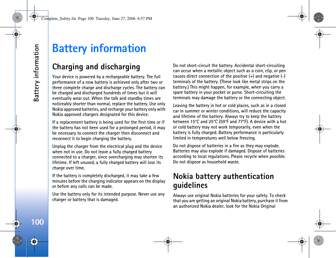 Battery information100Battery informationCharging and dischargingYour device is powered by a rechargeable battery. The full performance of a new battery is achieved only after two or three complete charge and discharge cycles. The battery can be charged and discharged hundreds of times but it will eventually wear out. When the talk and standby times are noticeably shorter than normal, replace the battery. Use only Nokia approved batteries, and recharge your battery only with Nokia approved chargers designated for this device.If a replacement battery is being used for the first time or if the battery has not been used for a prolonged period, it may be necessary to connect the charger then disconnect and reconnect it to begin charging the battery.Unplug the charger from the electrical plug and the device when not in use. Do not leave a fully charged battery connected to a charger, since overcharging may shorten its lifetime. If left unused, a fully charged battery will lose its charge over time.If the battery is completely discharged, it may take a few minutes before the charging indicator appears on the display or before any calls can be made.Use the battery only for its intended purpose. Never use any charger or battery that is damaged.Do not short-circuit the battery. Accidental short-circuiting can occur when a metallic object such as a coin, clip, or pen causes direct connection of the positive (+) and negative (-) terminals of the battery. (These look like metal strips on the battery.) This might happen, for example, when you carry a spare battery in your pocket or purse. Short-circuiting the terminals may damage the battery or the connecting object.Leaving the battery in hot or cold places, such as in a closed car in summer or winter conditions, will reduce the capacity and lifetime of the battery. Always try to keep the battery between 15°C and 25°C (59°F and 77°F). A device with a hot or cold battery may not work temporarily, even when the battery is fully charged. Battery performance is particularly limited in temperatures well below freezing.Do not dispose of batteries in a fire as they may explode. Batteries may also explode if damaged. Dispose of batteries according to local regulations. Please recycle when possible. Do not dispose as household waste.Nokia battery authentication guidelinesAlways use original Nokia batteries for your safety. To check that you are getting an original Nokia battery, purchase it from an authorized Nokia dealer, look for the Nokia Original Complete_Safety.fm  Page 100  Tuesday, June 27, 2006  6:57 PM