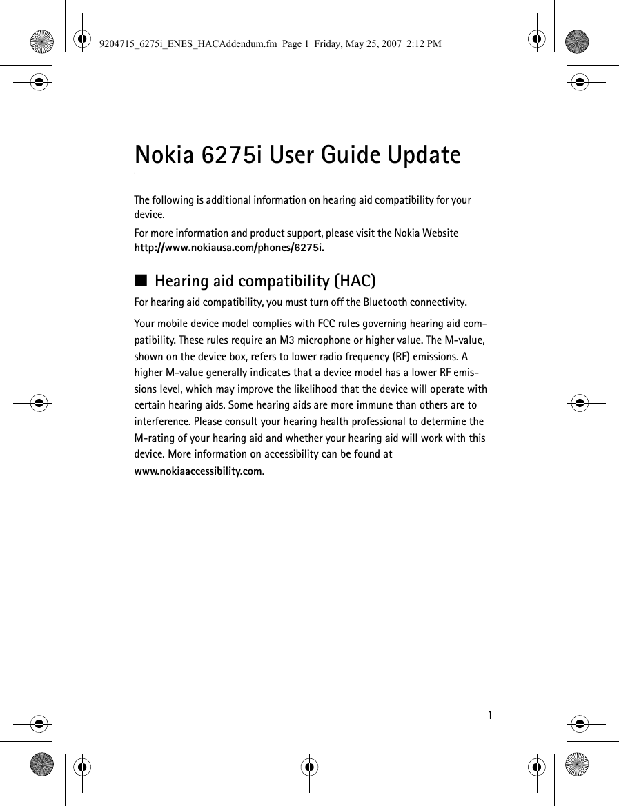 1Nokia 6275i User Guide UpdateThe following is additional information on hearing aid compatibility for your device.For more information and product support, please visit the Nokia Websitehttp://www.nokiausa.com/phones/6275i.■Hearing aid compatibility (HAC)For hearing aid compatibility, you must turn off the Bluetooth connectivity.Your mobile device model complies with FCC rules governing hearing aid com-patibility. These rules require an M3 microphone or higher value. The M-value, shown on the device box, refers to lower radio frequency (RF) emissions. A higher M-value generally indicates that a device model has a lower RF emis-sions level, which may improve the likelihood that the device will operate with certain hearing aids. Some hearing aids are more immune than others are to interference. Please consult your hearing health professional to determine the M-rating of your hearing aid and whether your hearing aid will work with this device. More information on accessibility can be found atwww.nokiaaccessibility.com.9204715_6275i_ENES_HACAddendum.fm  Page 1  Friday, May 25, 2007  2:12 PM