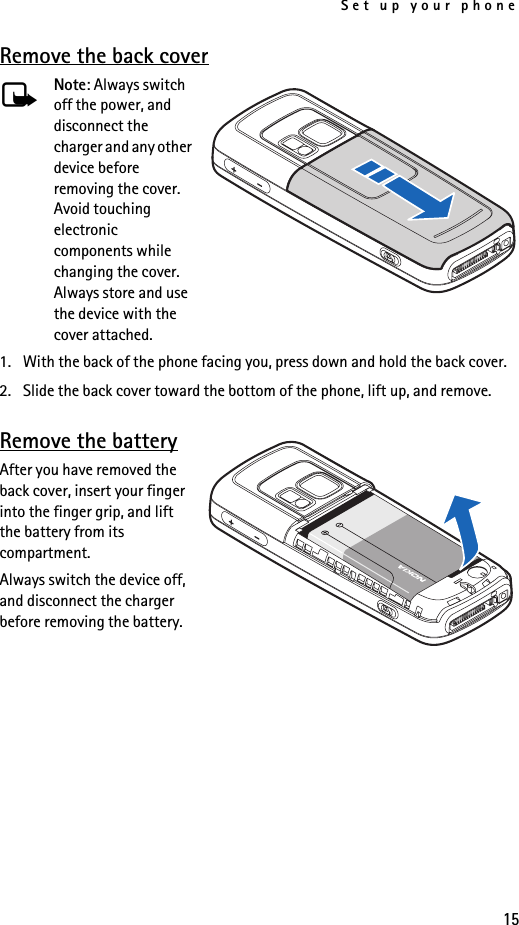Set up your phone15Remove the back coverNote: Always switch off the power, and disconnect the charger and any other device before removing the cover. Avoid touching electronic components while changing the cover. Always store and use the device with the cover attached.1. With the back of the phone facing you, press down and hold the back cover.2. Slide the back cover toward the bottom of the phone, lift up, and remove.Remove the batteryAfter you have removed the back cover, insert your finger into the finger grip, and lift the battery from its compartment.Always switch the device off, and disconnect the charger before removing the battery.
