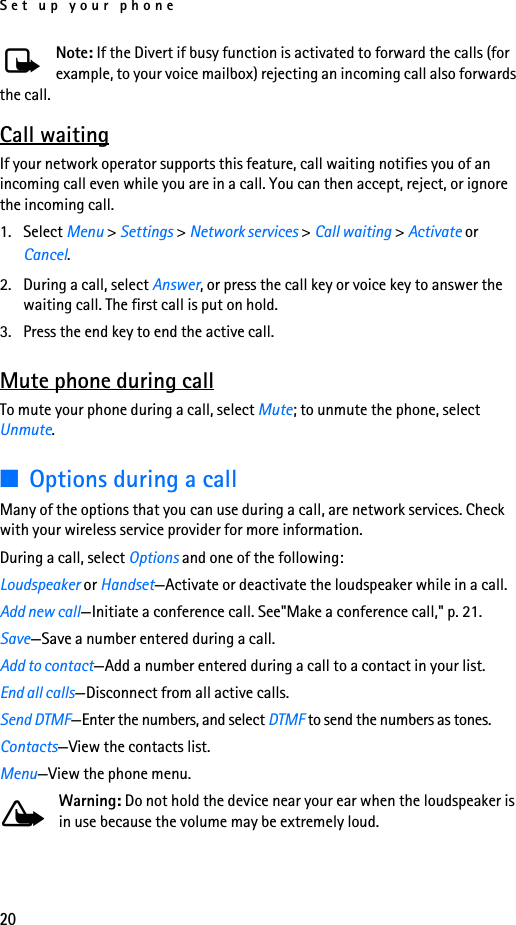 Set up your phone20Note: If the Divert if busy function is activated to forward the calls (for example, to your voice mailbox) rejecting an incoming call also forwards the call.Call waitingIf your network operator supports this feature, call waiting notifies you of an incoming call even while you are in a call. You can then accept, reject, or ignore the incoming call.1. Select Menu &gt; Settings &gt; Network services &gt; Call waiting &gt; Activate or Cancel.2. During a call, select Answer, or press the call key or voice key to answer the waiting call. The first call is put on hold.3. Press the end key to end the active call.Mute phone during callTo mute your phone during a call, select Mute; to unmute the phone, select Unmute.■Options during a callMany of the options that you can use during a call, are network services. Check with your wireless service provider for more information.During a call, select Options and one of the following:Loudspeaker or Handset—Activate or deactivate the loudspeaker while in a call.Add new call—Initiate a conference call. See&quot;Make a conference call,&quot; p. 21.Save—Save a number entered during a call.Add to contact—Add a number entered during a call to a contact in your list.End all calls—Disconnect from all active calls.Send DTMF—Enter the numbers, and select DTMF to send the numbers as tones.Contacts—View the contacts list.Menu—View the phone menu.Warning: Do not hold the device near your ear when the loudspeaker is in use because the volume may be extremely loud.
