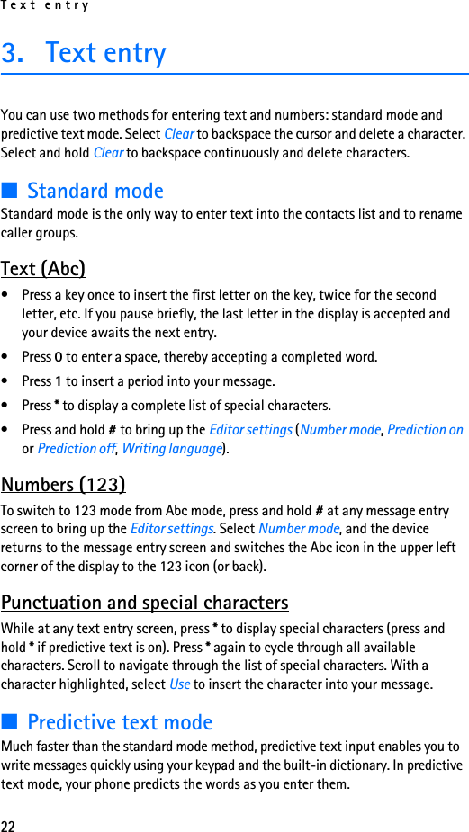 Text entry223. Text entryYou can use two methods for entering text and numbers: standard mode and predictive text mode. Select Clear to backspace the cursor and delete a character. Select and hold Clear to backspace continuously and delete characters.■Standard modeStandard mode is the only way to enter text into the contacts list and to rename caller groups.Text (Abc)• Press a key once to insert the first letter on the key, twice for the second letter, etc. If you pause briefly, the last letter in the display is accepted and your device awaits the next entry.• Press 0 to enter a space, thereby accepting a completed word.• Press 1 to insert a period into your message.• Press * to display a complete list of special characters.• Press and hold # to bring up the Editor settings (Number mode, Prediction on or Prediction off, Writing language).Numbers (123)To switch to 123 mode from Abc mode, press and hold # at any message entry screen to bring up the Editor settings. Select Number mode, and the device returns to the message entry screen and switches the Abc icon in the upper left corner of the display to the 123 icon (or back).Punctuation and special charactersWhile at any text entry screen, press * to display special characters (press and hold * if predictive text is on). Press * again to cycle through all available characters. Scroll to navigate through the list of special characters. With a character highlighted, select Use to insert the character into your message.■Predictive text modeMuch faster than the standard mode method, predictive text input enables you to write messages quickly using your keypad and the built-in dictionary. In predictive text mode, your phone predicts the words as you enter them.