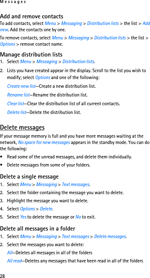 Messages28Add and remove contactsTo add contacts, select Menu &gt; Messaging &gt; Distribution lists &gt; the list &gt; Add new. Add the contacts one by one.To remove contacts, select Menu &gt; Messaging &gt; Distribution lists &gt; the list &gt; Options &gt; remove contact name.Manage distribution lists1. Select Menu &gt; Messaging &gt; Distribution lists.2. Lists you have created appear in the display. Scroll to the list you wish to modify; select Options and one of the following:Create new list—Create a new distribution list.Rename list—Rename the distribution list.Clear list—Clear the distribution list of all current contacts.Delete list—Delete the distribution list.Delete messagesIf your message memory is full and you have more messages waiting at the network, No space for new messages appears in the standby mode. You can do the following:• Read some of the unread messages, and delete them individually.• Delete messages from some of your folders.Delete a single message1. Select Menu &gt; Messaging &gt; Text messages.2. Select the folder containing the message you want to delete.3. Highlight the message you want to delete. 4. Select Options &gt; Delete.5. Select Yes to delete the message or No to exit.Delete all messages in a folder1. Select Menu &gt; Messaging &gt; Text messages &gt; Delete messages.2. Select the messages you want to delete: All—Deletes all messages in all of the foldersAll read—Deletes any messages that have been read in all of the folders