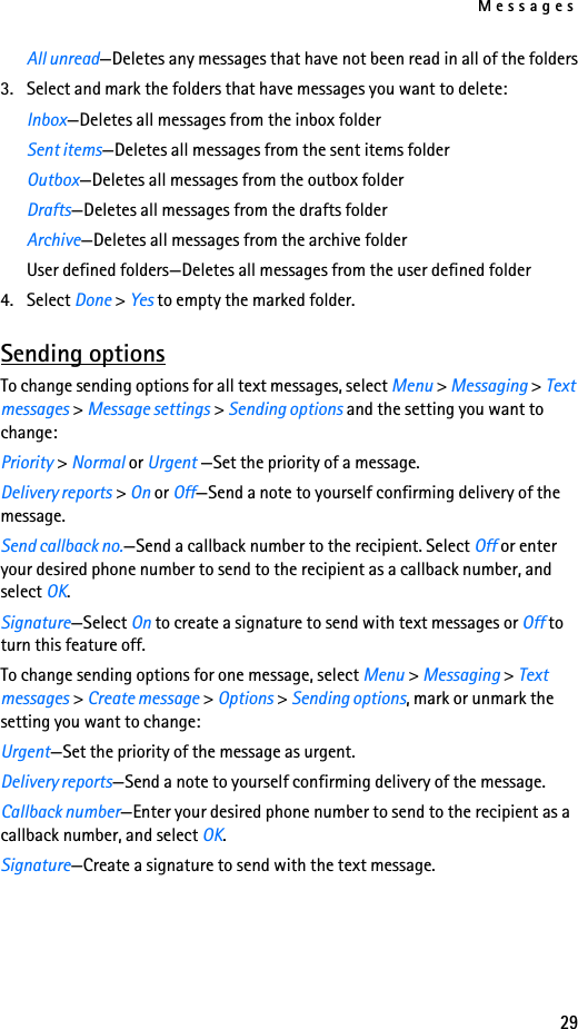Messages29All unread—Deletes any messages that have not been read in all of the folders3. Select and mark the folders that have messages you want to delete:Inbox—Deletes all messages from the inbox folderSent items—Deletes all messages from the sent items folderOutbox—Deletes all messages from the outbox folderDrafts—Deletes all messages from the drafts folderArchive—Deletes all messages from the archive folderUser defined folders—Deletes all messages from the user defined folder4. Select Done &gt; Yes to empty the marked folder.Sending optionsTo change sending options for all text messages, select Menu &gt; Messaging &gt; Text messages &gt; Message settings &gt; Sending options and the setting you want to change:Priority &gt; Normal or Urgent —Set the priority of a message.Delivery reports &gt; On or Off—Send a note to yourself confirming delivery of the message.Send callback no.—Send a callback number to the recipient. Select Off or enter your desired phone number to send to the recipient as a callback number, and select OK.Signature—Select On to create a signature to send with text messages or Off to turn this feature off.To change sending options for one message, select Menu &gt; Messaging &gt; Text messages &gt; Create message &gt; Options &gt; Sending options, mark or unmark the setting you want to change:Urgent—Set the priority of the message as urgent.Delivery reports—Send a note to yourself confirming delivery of the message.Callback number—Enter your desired phone number to send to the recipient as a callback number, and select OK.Signature—Create a signature to send with the text message.