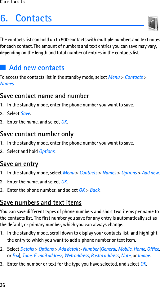 Contacts366. ContactsThe contacts list can hold up to 500 contacts with multiple numbers and text notes for each contact. The amount of numbers and text entries you can save may vary, depending on the length and total number of entries in the contacts list.■Add new contactsTo access the contacts list in the standby mode, select Menu &gt; Contacts &gt; Names.Save contact name and number1. In the standby mode, enter the phone number you want to save.2. Select Save.3. Enter the name, and select OK. Save contact number only1. In the standby mode, enter the phone number you want to save.2. Select and hold Options. Save an entry1. In the standby mode, select Menu &gt; Contacts &gt; Names &gt; Options &gt; Add new.2. Enter the name, and select OK.3. Enter the phone number, and select OK &gt; Back.Save numbers and text itemsYou can save different types of phone numbers and short text items per name to the contacts list. The first number you save for any entry is automatically set as the default, or primary number, which you can always change.1. In the standby mode, scroll down to display your contacts list, and highlight the entry to which you want to add a phone number or text item.2. Select Details &gt; Options &gt; Add detail &gt; Number (General, Mobile, Home, Office, or Fax), Tone, E-mail address, Web address, Postal address, Note, or Image.3. Enter the number or text for the type you have selected, and select OK.