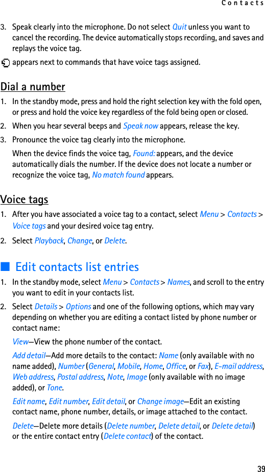 Contacts393. Speak clearly into the microphone. Do not select Quit unless you want to cancel the recording. The device automatically stops recording, and saves and replays the voice tag. appears next to commands that have voice tags assigned.Dial a number1. In the standby mode, press and hold the right selection key with the fold open, or press and hold the voice key regardless of the fold being open or closed.2. When you hear several beeps and Speak now appears, release the key.3. Pronounce the voice tag clearly into the microphone.When the device finds the voice tag, Found: appears, and the device automatically dials the number. If the device does not locate a number or recognize the voice tag, No match found appears.Voice tags1. After you have associated a voice tag to a contact, select Menu &gt; Contacts &gt; Voice tags and your desired voice tag entry.2. Select Playback, Change, or Delete.■Edit contacts list entries1. In the standby mode, select Menu &gt; Contacts &gt; Names, and scroll to the entry you want to edit in your contacts list.2. Select Details &gt; Options and one of the following options, which may vary depending on whether you are editing a contact listed by phone number or contact name:View—View the phone number of the contact.Add detail—Add more details to the contact: Name (only available with no name added), Number (General, Mobile, Home, Office, or Fax), E-mail address, Web address, Postal address, Note, Image (only available with no image added), or Tone.Edit name, Edit number, Edit detail, or Change image—Edit an existing contact name, phone number, details, or image attached to the contact.Delete—Delete more details (Delete number, Delete detail, or Delete detail) or the entire contact entry (Delete contact) of the contact.