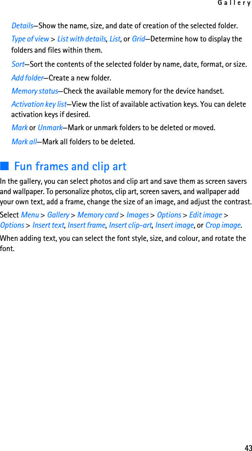 Gallery43Details—Show the name, size, and date of creation of the selected folder.Type of view &gt; List with details, List, or Grid—Determine how to display the folders and files within them.Sort—Sort the contents of the selected folder by name, date, format, or size.Add folder—Create a new folder.Memory status—Check the available memory for the device handset.Activation key list—View the list of available activation keys. You can delete activation keys if desired.Mark or Unmark—Mark or unmark folders to be deleted or moved.Mark all—Mark all folders to be deleted.■Fun frames and clip artIn the gallery, you can select photos and clip art and save them as screen savers and wallpaper. To personalize photos, clip art, screen savers, and wallpaper add your own text, add a frame, change the size of an image, and adjust the contrast.Select Menu &gt; Gallery &gt; Memory card &gt; Images &gt; Options &gt; Edit image &gt; Options &gt; Insert text, Insert frame, Insert clip-art, Insert image, or Crop image.When adding text, you can select the font style, size, and colour, and rotate the font.