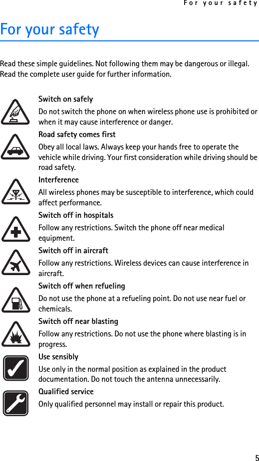 For your safety5For your safetyRead these simple guidelines. Not following them may be dangerous or illegal. Read the complete user guide for further information.Switch on safelyDo not switch the phone on when wireless phone use is prohibited or when it may cause interference or danger.Road safety comes firstObey all local laws. Always keep your hands free to operate the vehicle while driving. Your first consideration while driving should be road safety.InterferenceAll wireless phones may be susceptible to interference, which could affect performance.Switch off in hospitalsFollow any restrictions. Switch the phone off near medical equipment.Switch off in aircraftFollow any restrictions. Wireless devices can cause interference in aircraft.Switch off when refuelingDo not use the phone at a refueling point. Do not use near fuel or chemicals.Switch off near blastingFollow any restrictions. Do not use the phone where blasting is in progress.Use sensiblyUse only in the normal position as explained in the product documentation. Do not touch the antenna unnecessarily.Qualified serviceOnly qualified personnel may install or repair this product.