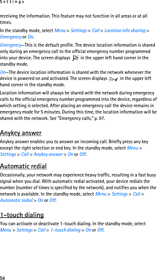 Settings54receiving the information. This feature may not function in all areas or at all times. In the standby mode, select Menu &gt; Settings &gt; Call &gt; Location info sharing &gt; Emergency or On. Emergency—This is the default profile. The device location information is shared only during an emergency call to the official emergency number programmed into your device. The screen displays   in the upper left hand corner in the standby mode. On—The device location information is shared with the network whenever the device is powered on and activated. The screen displays   in the upper left hand corner in the standby mode.Location information will always be shared with the network during emergency calls to the official emergency number programmed into the device, regardless of which setting is selected. After placing an emergency call the device remains in emergency mode for 5 minutes. During this time, the location information will be shared with the network. See &quot;Emergency calls,&quot; p. 97.Anykey answerAnykey answer enables you to answer an incoming call. Briefly press any key except the right selection or end key. In the standby mode, select Menu &gt; Settings &gt; Call &gt; Anykey answer &gt; On or Off.Automatic redialOccasionally, your network may experience heavy traffic, resulting in a fast busy signal when you dial. With automatic redial activated, your device redials the number (number of times is specified by the network), and notifies you when the network is available. In the standby mode, select Menu &gt; Settings &gt; Call &gt; Automatic redial &gt; On or Off.1-touch dialingYou can activate or deactivate 1-touch dialing. In the standby mode, select Menu &gt; Settings &gt; Call &gt; 1-touch dialing &gt; On or Off. 