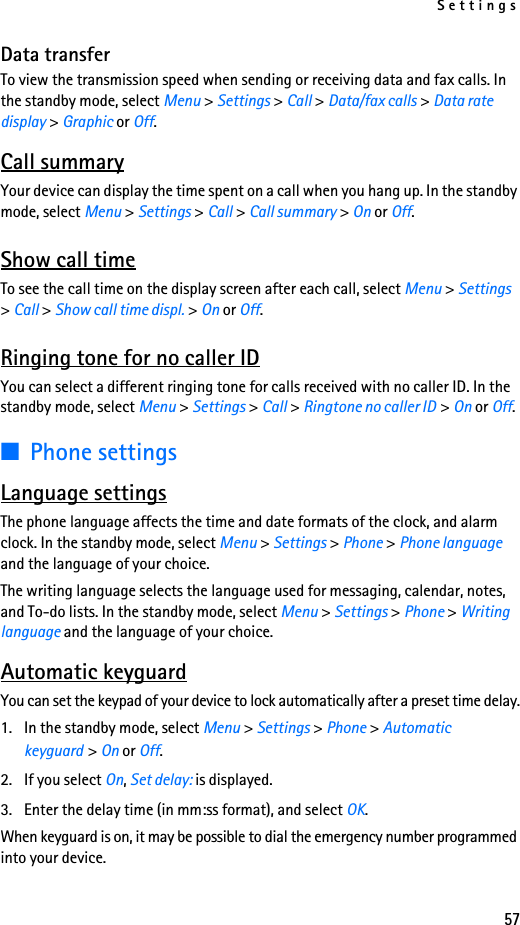 Settings57Data transferTo view the transmission speed when sending or receiving data and fax calls. In the standby mode, select Menu &gt; Settings &gt; Call &gt; Data/fax calls &gt; Data rate display &gt; Graphic or Off.Call summaryYour device can display the time spent on a call when you hang up. In the standby mode, select Menu &gt; Settings &gt; Call &gt; Call summary &gt; On or Off.Show call timeTo see the call time on the display screen after each call, select Menu &gt; Settings &gt; Call &gt; Show call time displ. &gt; On or Off. Ringing tone for no caller IDYou can select a different ringing tone for calls received with no caller ID. In the standby mode, select Menu &gt; Settings &gt; Call &gt; Ringtone no caller ID &gt; On or Off.■Phone settingsLanguage settingsThe phone language affects the time and date formats of the clock, and alarm clock. In the standby mode, select Menu &gt; Settings &gt; Phone &gt; Phone language and the language of your choice.The writing language selects the language used for messaging, calendar, notes, and To-do lists. In the standby mode, select Menu &gt; Settings &gt; Phone &gt; Writing language and the language of your choice.Automatic keyguardYou can set the keypad of your device to lock automatically after a preset time delay.1. In the standby mode, select Menu &gt; Settings &gt; Phone &gt; Automatic keyguard &gt; On or Off. 2. If you select On, Set delay: is displayed.3. Enter the delay time (in mm:ss format), and select OK.When keyguard is on, it may be possible to dial the emergency number programmed into your device. 