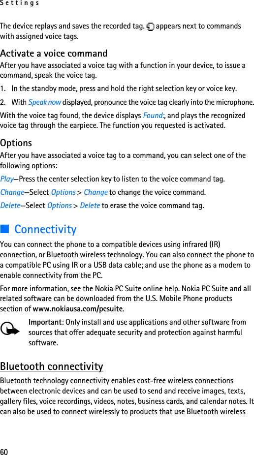 Settings60The device replays and saves the recorded tag.   appears next to commands with assigned voice tags.Activate a voice commandAfter you have associated a voice tag with a function in your device, to issue a command, speak the voice tag.1. In the standby mode, press and hold the right selection key or voice key.2. With Speak now displayed, pronounce the voice tag clearly into the microphone. With the voice tag found, the device displays Found:, and plays the recognized voice tag through the earpiece. The function you requested is activated.OptionsAfter you have associated a voice tag to a command, you can select one of the following options:Play—Press the center selection key to listen to the voice command tag.Change—Select Options &gt; Change to change the voice command.Delete—Select Options &gt; Delete to erase the voice command tag.■ConnectivityYou can connect the phone to a compatible devices using infrared (IR) connection, or Bluetooth wireless technology. You can also connect the phone to a compatible PC using IR or a USB data cable; and use the phone as a modem to enable connectivity from the PC.For more information, see the Nokia PC Suite online help. Nokia PC Suite and all related software can be downloaded from the U.S. Mobile Phone products section of www.nokiausa.com/pcsuite.Important: Only install and use applications and other software from sources that offer adequate security and protection against harmful software.Bluetooth connectivityBluetooth technology connectivity enables cost-free wireless connections between electronic devices and can be used to send and receive images, texts, gallery files, voice recordings, videos, notes, business cards, and calendar notes. It can also be used to connect wirelessly to products that use Bluetooth wireless 