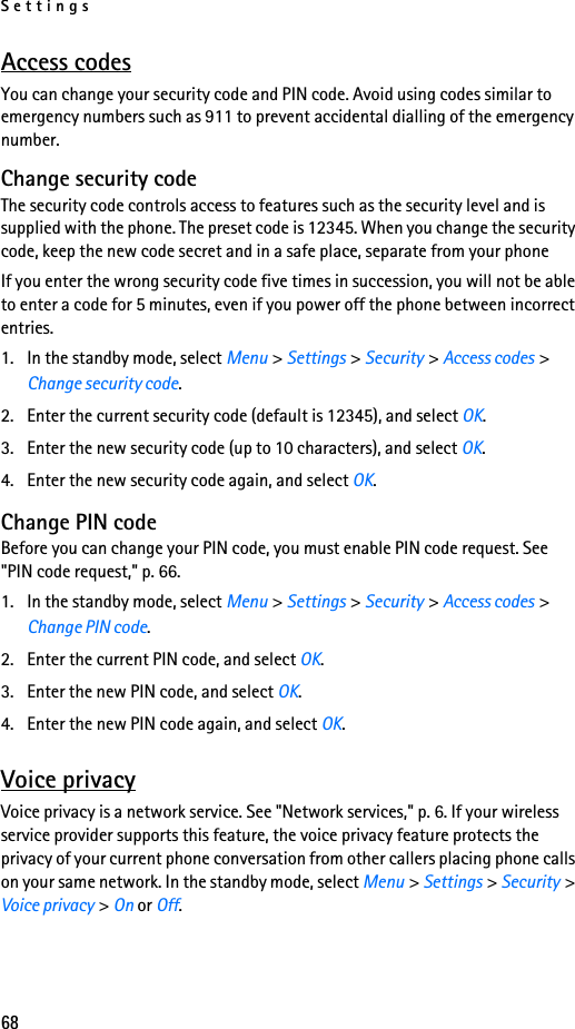 Settings68Access codesYou can change your security code and PIN code. Avoid using codes similar to emergency numbers such as 911 to prevent accidental dialling of the emergency number.Change security codeThe security code controls access to features such as the security level and is supplied with the phone. The preset code is 12345. When you change the security code, keep the new code secret and in a safe place, separate from your phoneIf you enter the wrong security code five times in succession, you will not be able to enter a code for 5 minutes, even if you power off the phone between incorrect entries.1. In the standby mode, select Menu &gt; Settings &gt; Security &gt; Access codes &gt; Change security code.2. Enter the current security code (default is 12345), and select OK.3. Enter the new security code (up to 10 characters), and select OK.4. Enter the new security code again, and select OK.Change PIN codeBefore you can change your PIN code, you must enable PIN code request. See &quot;PIN code request,&quot; p. 66.1. In the standby mode, select Menu &gt; Settings &gt; Security &gt; Access codes &gt; Change PIN code.2. Enter the current PIN code, and select OK.3. Enter the new PIN code, and select OK.4. Enter the new PIN code again, and select OK.Voice privacyVoice privacy is a network service. See &quot;Network services,&quot; p. 6. If your wireless service provider supports this feature, the voice privacy feature protects the privacy of your current phone conversation from other callers placing phone calls on your same network. In the standby mode, select Menu &gt; Settings &gt; Security &gt; Voice privacy &gt; On or Off.