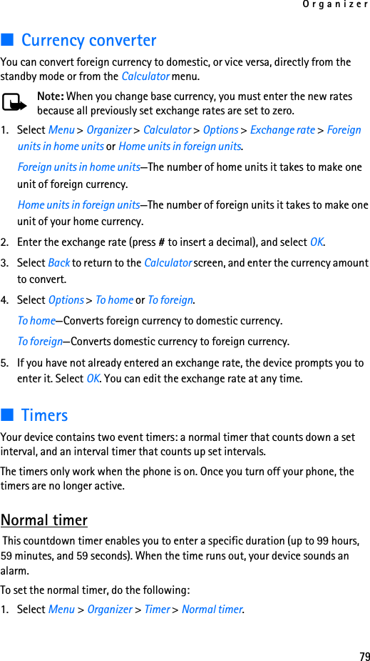 Organizer79■Currency converterYou can convert foreign currency to domestic, or vice versa, directly from the standby mode or from the Calculator menu.Note: When you change base currency, you must enter the new rates because all previously set exchange rates are set to zero.1. Select Menu &gt; Organizer &gt; Calculator &gt; Options &gt; Exchange rate &gt; Foreign units in home units or Home units in foreign units.Foreign units in home units—The number of home units it takes to make one unit of foreign currency.Home units in foreign units—The number of foreign units it takes to make one unit of your home currency.2. Enter the exchange rate (press # to insert a decimal), and select OK.3. Select Back to return to the Calculator screen, and enter the currency amount to convert.4. Select Options &gt; To home or To foreign.To home—Converts foreign currency to domestic currency.To foreign—Converts domestic currency to foreign currency.5. If you have not already entered an exchange rate, the device prompts you to enter it. Select OK. You can edit the exchange rate at any time.■TimersYour device contains two event timers: a normal timer that counts down a set interval, and an interval timer that counts up set intervals.The timers only work when the phone is on. Once you turn off your phone, the timers are no longer active.Normal timer This countdown timer enables you to enter a specific duration (up to 99 hours, 59 minutes, and 59 seconds). When the time runs out, your device sounds an alarm.To set the normal timer, do the following:1. Select Menu &gt; Organizer &gt; Timer &gt; Normal timer.
