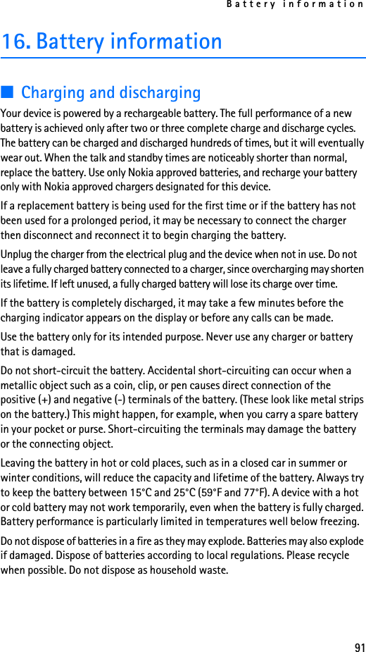 Battery information9116. Battery information■Charging and dischargingYour device is powered by a rechargeable battery. The full performance of a new battery is achieved only after two or three complete charge and discharge cycles. The battery can be charged and discharged hundreds of times, but it will eventually wear out. When the talk and standby times are noticeably shorter than normal, replace the battery. Use only Nokia approved batteries, and recharge your battery only with Nokia approved chargers designated for this device.If a replacement battery is being used for the first time or if the battery has not been used for a prolonged period, it may be necessary to connect the charger then disconnect and reconnect it to begin charging the battery.Unplug the charger from the electrical plug and the device when not in use. Do not leave a fully charged battery connected to a charger, since overcharging may shorten its lifetime. If left unused, a fully charged battery will lose its charge over time.If the battery is completely discharged, it may take a few minutes before the charging indicator appears on the display or before any calls can be made.Use the battery only for its intended purpose. Never use any charger or battery that is damaged.Do not short-circuit the battery. Accidental short-circuiting can occur when a metallic object such as a coin, clip, or pen causes direct connection of the positive (+) and negative (-) terminals of the battery. (These look like metal strips on the battery.) This might happen, for example, when you carry a spare battery in your pocket or purse. Short-circuiting the terminals may damage the battery or the connecting object.Leaving the battery in hot or cold places, such as in a closed car in summer or winter conditions, will reduce the capacity and lifetime of the battery. Always try to keep the battery between 15°C and 25°C (59°F and 77°F). A device with a hot or cold battery may not work temporarily, even when the battery is fully charged. Battery performance is particularly limited in temperatures well below freezing.Do not dispose of batteries in a fire as they may explode. Batteries may also explode if damaged. Dispose of batteries according to local regulations. Please recycle when possible. Do not dispose as household waste.
