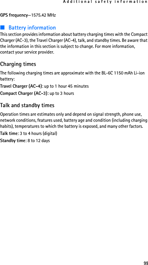 Additional safety information99GPS frequency—1575.42 MHz■Battery informationThis section provides information about battery charging times with the Compact Charger (AC-3), the Travel Charger (AC-4), talk, and standby times. Be aware that the information in this section is subject to change. For more information, contact your service provider.Charging timesThe following charging times are approximate with the BL-6C 1150 mAh Li-ion battery:Travel Charger (AC-4): up to 1 hour 45 minutesCompact Charger (AC-3): up to 3 hoursTalk and standby timesOperation times are estimates only and depend on signal strength, phone use, network conditions, features used, battery age and condition (including charging habits), temperatures to which the battery is exposed, and many other factors.Talk time: 3 to 4 hours (digital)Standby time: 8 to 12 days