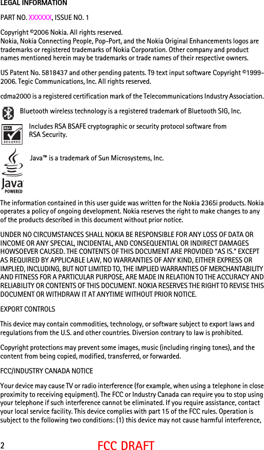 2FCC DRAFTLEGAL INFORMATIONPART NO. XXXXXX, ISSUE NO. 1Copyright ©2006 Nokia. All rights reserved.Nokia, Nokia Connecting People, Pop-Port, and the Nokia Original Enhancements logos are trademarks or registered trademarks of Nokia Corporation. Other company and product names mentioned herein may be trademarks or trade names of their respective owners.US Patent No. 5818437 and other pending patents. T9 text input software Copyright ©1999-2006. Tegic Communications, Inc. All rights reserved.cdma2000 is a registered certification mark of the Telecommunications Industry Association.  Bluetooth wireless technology is a registered trademark of Bluetooth SIG, Inc.Includes RSA BSAFE cryptographic or security protocol software from RSA Security.Java™ is a trademark of Sun Microsystems, Inc.The information contained in this user guide was written for the Nokia 2365i products. Nokia operates a policy of ongoing development. Nokia reserves the right to make changes to any of the products described in this document without prior notice.UNDER NO CIRCUMSTANCES SHALL NOKIA BE RESPONSIBLE FOR ANY LOSS OF DATA OR INCOME OR ANY SPECIAL, INCIDENTAL, AND CONSEQUENTIAL OR INDIRECT DAMAGES HOWSOEVER CAUSED. THE CONTENTS OF THIS DOCUMENT ARE PROVIDED “AS IS.” EXCEPT AS REQUIRED BY APPLICABLE LAW, NO WARRANTIES OF ANY KIND, EITHER EXPRESS OR IMPLIED, INCLUDING, BUT NOT LIMITED TO, THE IMPLIED WARRANTIES OF MERCHANTABILITY AND FITNESS FOR A PARTICULAR PURPOSE, ARE MADE IN RELATION TO THE ACCURACY AND RELIABILITY OR CONTENTS OF THIS DOCUMENT. NOKIA RESERVES THE RIGHT TO REVISE THIS DOCUMENT OR WITHDRAW IT AT ANYTIME WITHOUT PRIOR NOTICE.EXPORT CONTROLSThis device may contain commodities, technology, or software subject to export laws and regulations from the U.S. and other countries. Diversion contrary to law is prohibited.Copyright protections may prevent some images, music (including ringing tones), and the content from being copied, modified, transferred, or forwarded.FCC/INDUSTRY CANADA NOTICEYour device may cause TV or radio interference (for example, when using a telephone in close proximity to receiving equipment). The FCC or Industry Canada can require you to stop using your telephone if such interference cannot be eliminated. If you require assistance, contact your local service facility. This device complies with part 15 of the FCC rules. Operation is subject to the following two conditions: (1) this device may not cause harmful interference, 